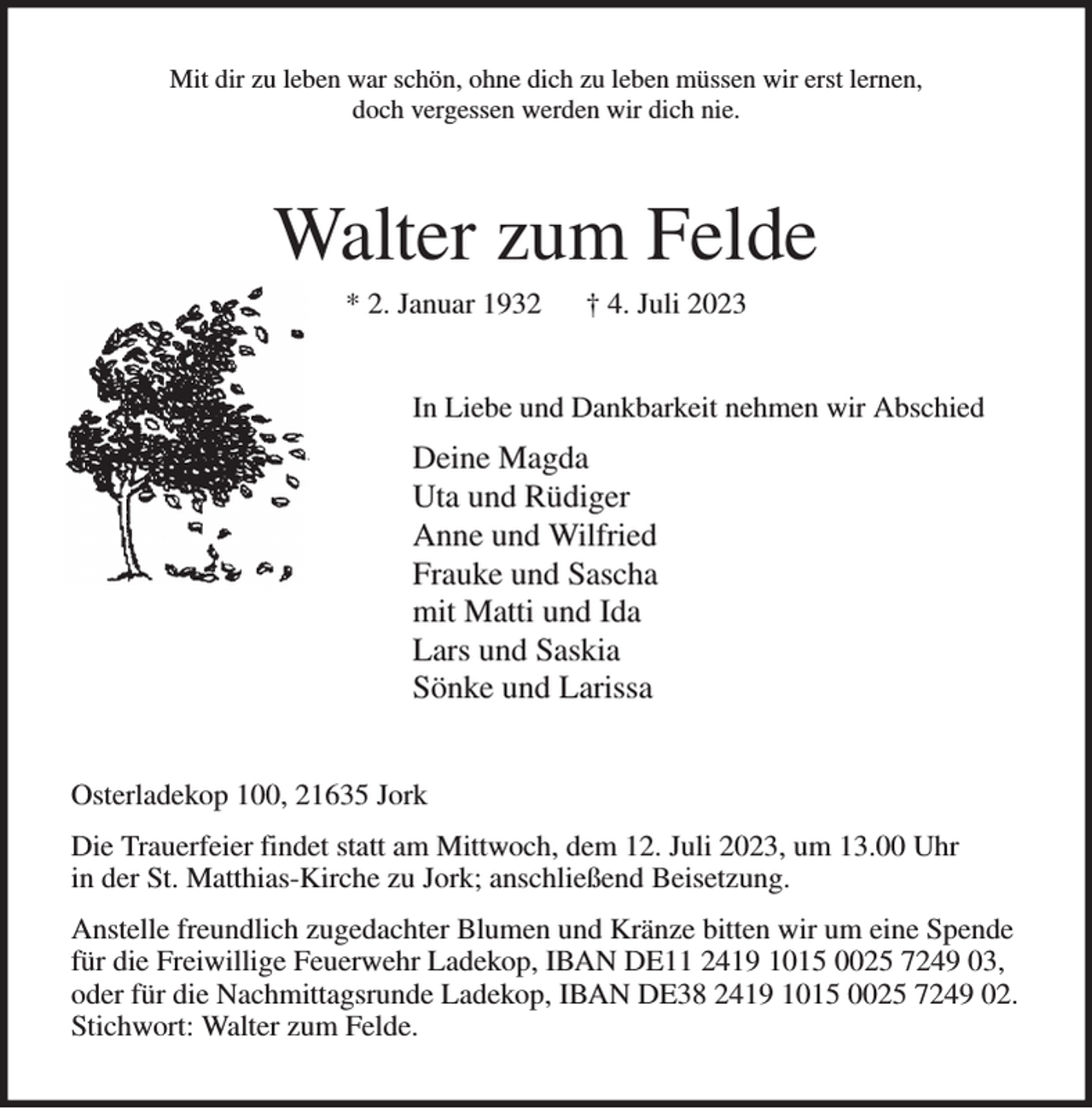 <p>Mit dir zu leben war schön, ohne dich zu leben müssen wir erst lernen,<br />doch vergessen werden wir dich nie.<br />Walter zum Felde<br />* 2. Januar 1932 † 4. Juli 2023<br />In Liebe und Dankbarkeit nehmen wir Abschied<br />Deine Magda<br />Uta und Rüdiger<br />Anne und Wilfried<br />Frauke und Sascha<br />mit Matti und Ida<br />Lars und Saskia<br />Sönke und Larissa<br />Osterladekop 100, 21635 Jork<br />Die Trauerfeier findet statt am Mittwoch, dem 12. Juli 2023, um 13.00 Uhr<br />in der St. Matthias-Kirche zu Jork; anschließend Beisetzung.<br />Anstelle freundlich zugedachter Blumen und Kränze bitten wir um eine Spende für die Freiwillige Feuerwehr Ladekop, IBAN DE11 2419 1015 0025 7249 03, oder für die Nachmittagsrunde Ladekop, IBAN DE38 2419 1015 0025 7249 02. Stichwort: Walter zum Felde.</p>