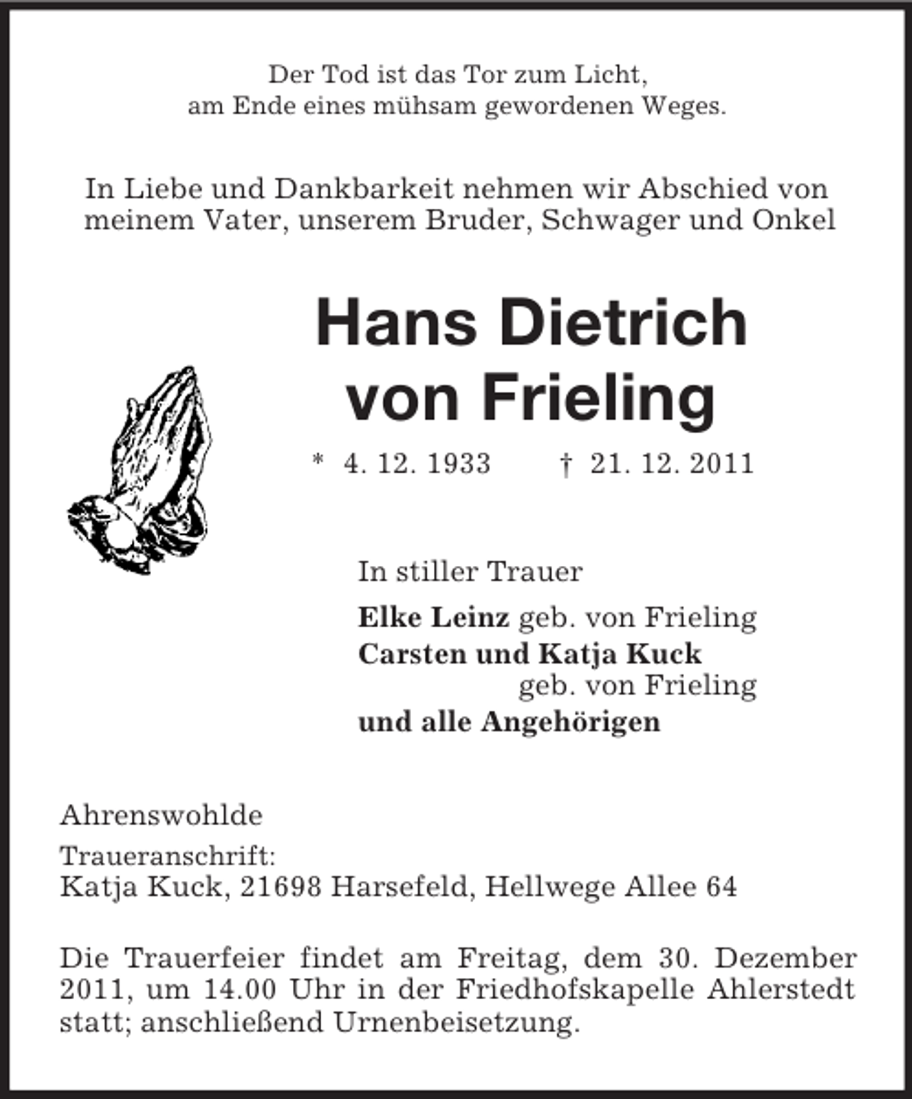 <p>Der Tod ist das Tor zum Licht,<br />am Ende eines mühsam gewordenen Weges.<br />In Liebe und Dankbarkeit nehmen wir Abschied von<br />meinem Vater, unserem Bruder, Schwager und Onkel<br />Hans Dietrich<br />von Frieling<br />* 4. 12. 1933 † 21. 12. 2011<br />In stiller Trauer<br />Elke Leinz geb. von Frieling<br />Carsten und Katja Kuck<br />geb. von Frieling<br />und alle Angehörigen<br />Ahrenswohlde<br />Traueranschrift:<br />Katja Kuck, 21698 Harsefeld, Hellwege Allee 64</p><p>Die Trauerfeier findet am Freitag, dem 30. Dezember 2011, um 14.00 Uhr in der Friedhofskapelle Ahlerstedt statt; anschließend Urnenbeisetzung.</p>