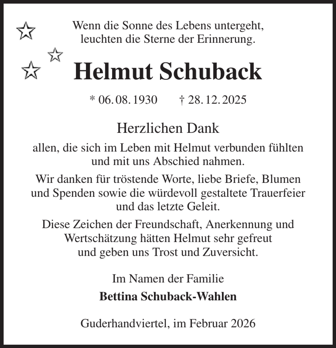 <p>Wenn die Sonne des Lebens untergeht,<br />leuchten die Sterne der Erinnerung.<br />Helmut Schuback<br />* 06. 08. 1930 † 28. 12. 2025<br />Herzlichen Dank<br />allen, die sich im Leben mit Helmut verbunden fühlten<br />und mit uns Abschied nahmen.<br />Wir danken für tröstende Worte, liebe Briefe, Blumen<br />und Spenden sowie die würdevoll gestaltete Trauerfeier<br />und das letzte Geleit.<br />Diese Zeichen der Freundschaft, Anerkennung und<br />Wertschätzung hätten Helmut sehr gefreut<br />und geben uns Trost und Zuversicht.<br />Im Namen der Familie<br />Bettina Schuback-Wahlen<br />Guderhandviertel, im Februar 2026</p>