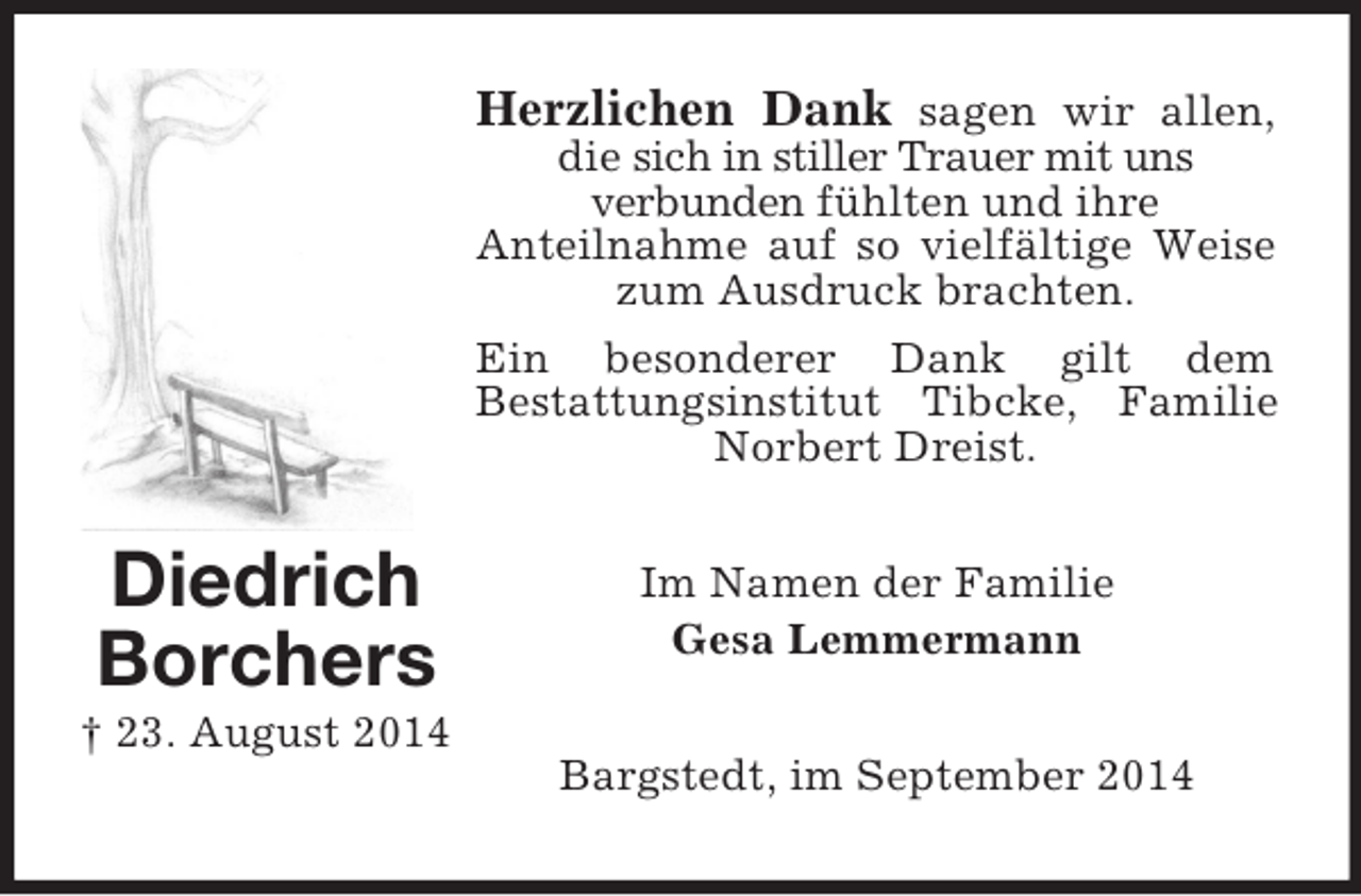 <p>Diedrich Borchers<br />† 23. August 2014<br />Herzlichen Dank sagen wir allen, die sich in stiller Trauer mit uns<br />verbunden fühlten und ihre<br />Anteilnahme auf so vielfältige Weise zum Ausdruck brachten.<br />Ein besonderer Dank gilt dem<br />Bestattungsinstitut Tibcke, Familie Norbert Dreist.<br />Im Namen der Familie<br />Gesa Lemmermann<br />Bargstedt, im September 2014</p>