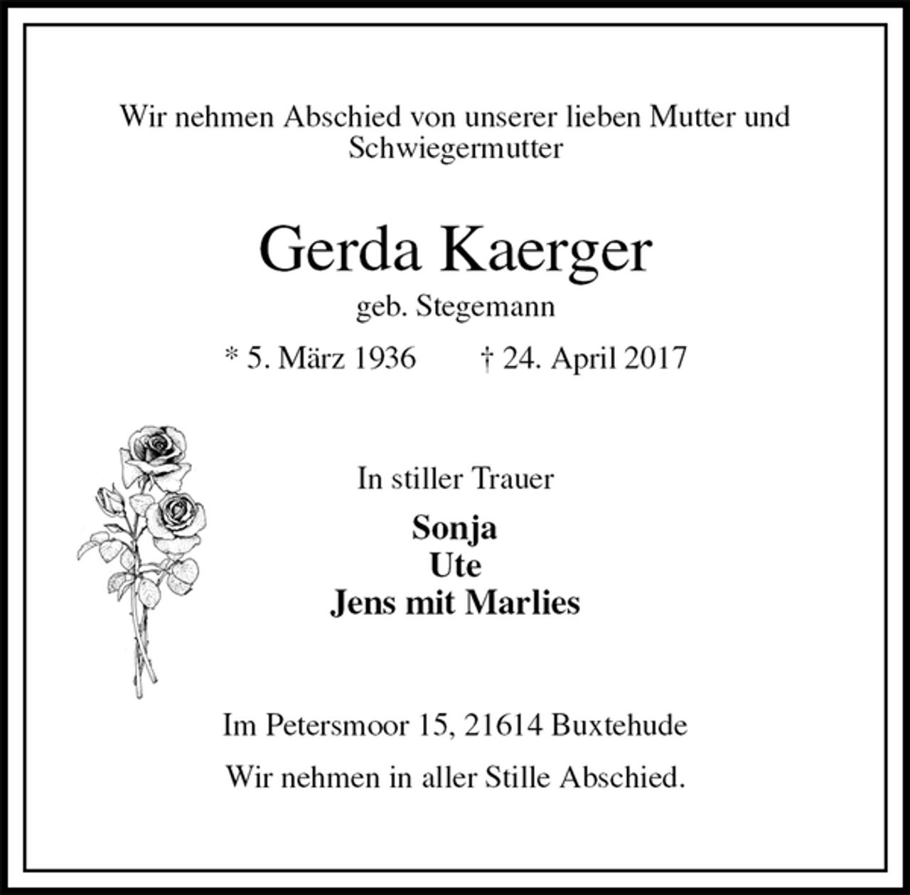 <p>Wir nehmen Abschied von unserer lieben Mutter und<br />Schwiegermutter<br />Gerda Kaerger<br />geb. Stegemann<br />* 5. März 1936 † 24. April 2017<br />In stiller Trauer<br />Sonja<br />Ute<br />Jens mit Marlies<br />Im Petersmoor 15, 21614 Buxtehude<br />Wir nehmen in aller Stille Abschied.</p>