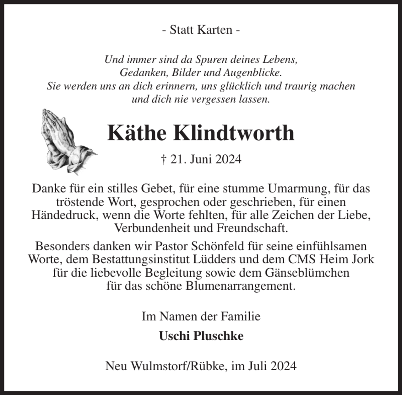 <p>- Statt Karten -<br />Und immer sind da Spuren deines Lebens,<br />Gedanken, Bilder und Augenblicke.<br />Sie werden uns an dich erinnern, uns glücklich und traurig machen<br />und dich nie vergessen lassen.<br />Käthe Klindtworth<br />† 21. Juni 2024<br />Danke für ein stilles Gebet, für eine stumme Umarmung, für das tröstende Wort, gesprochen oder geschrieben, für einen<br />Händedruck, wenn die Worte fehlten, für alle Zeichen der Liebe, Verbundenheit und Freundschaft.<br />Besonders danken wir Pastor Schönfeld für seine einfühlsamen Worte, dem Bestattungsinstitut Lüdders und dem CMS Heim Jork für die liebevolle Begleitung sowie dem Gänseblümchen<br />für das schöne Blumenarrangement.<br />Im Namen der Familie<br />Uschi Pluschke<br />Neu Wulmstorf/Rübke, im Juli 2024</p>
