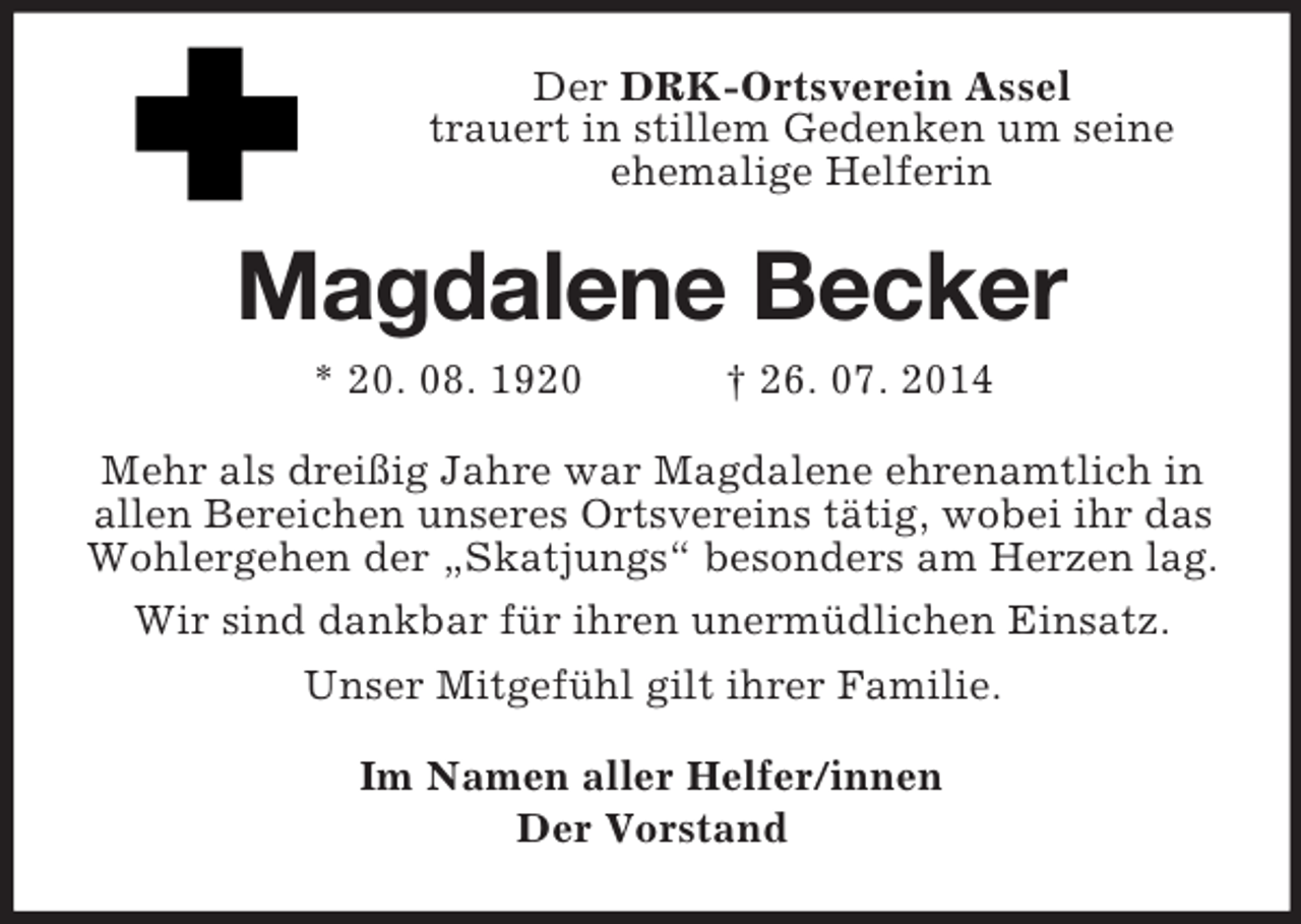 <p>Der DRK-Ortsverein Assel<br />trauert in stillem Gedenken um seine<br />ehemalige Helferin<br />Magdalene Becker<br />* 20. 08. 1920 † 26. 07. 2014<br />Mehr als dreißig Jahre war Magdalene ehrenamtlich in allen Bereichen unseres Ortsvereins tätig, wobei ihr das Wohlergehen der „Skatjungs“ besonders am Herzen lag.<br />Wir sind dankbar für ihren unermüdlichen Einsatz.<br />Unser Mitgefühl gilt ihrer Familie.<br />Im Namen aller Helfer/innen<br />Der Vorstand</p>