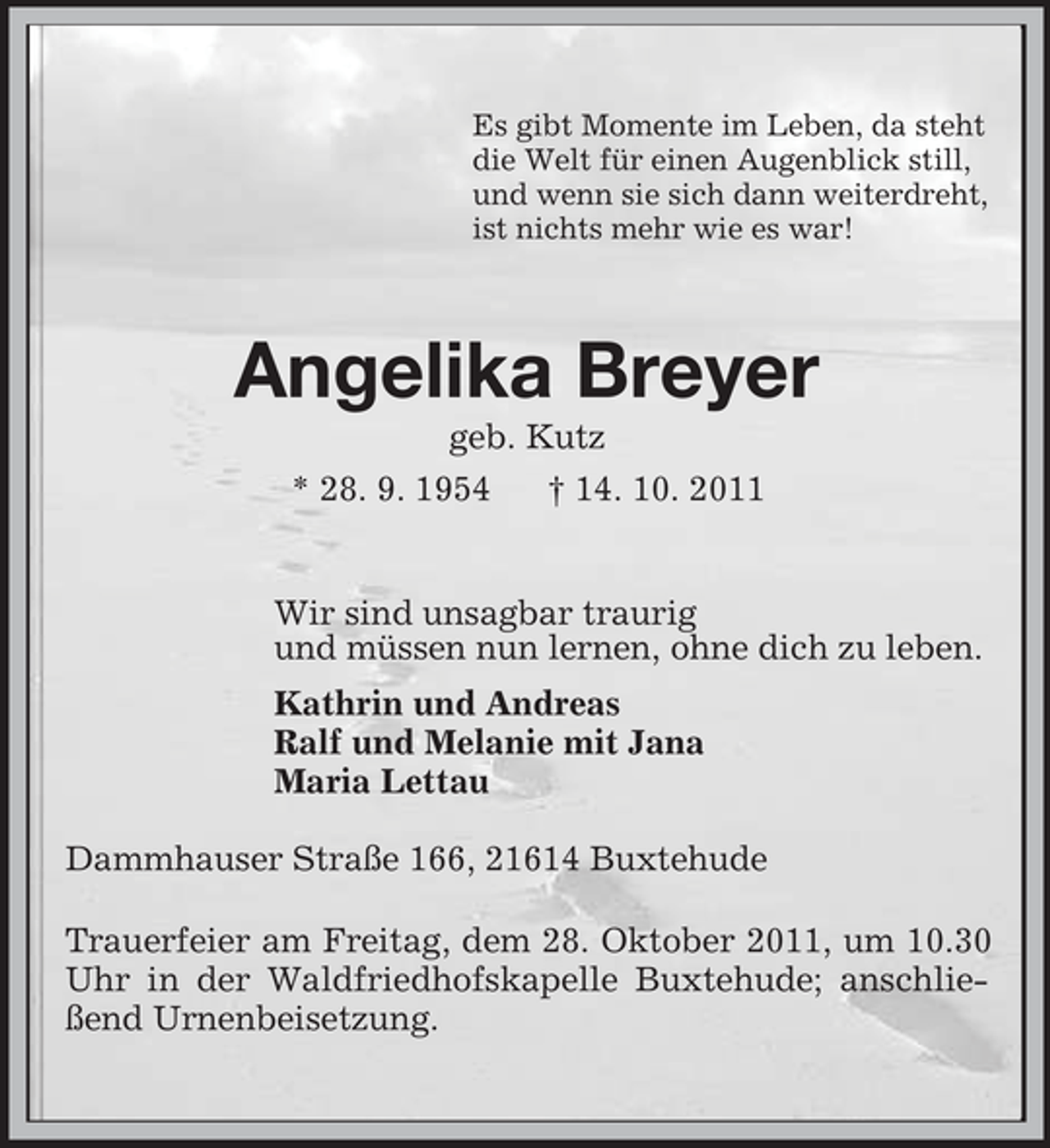 <p>Es gibt Momente im Leben, da steht<br />die Welt für einen Augenblick still,<br />und wenn sie sich dann weiterdreht,<br />ist nichts mehr wie es war!<br />Angelika Breyer<br />geb. Kutz<br />* 28. 9. 1954 † 14. 10. 2011<br />Wir sind unsagbar traurig<br />und müssen nun lernen, ohne dich zu leben.<br />Kathrin und Andreas<br />Ralf und Melanie mit Jana<br />Maria Lettau</p><p>Dammhauser Straße 166, 21614 Buxtehude<br />Trauerfeier am Freitag, dem 28. Oktober 2011, um 10.30 Uhr in der Waldfriedhofskapelle Buxtehude; anschließend Urnenbeisetzung.</p>