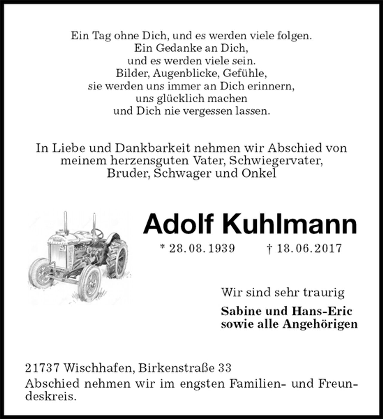 <p>Ein Tag ohne Dich, und es werden viele folgen.<br />Ein Gedanke an Dich,<br />und es werden viele sein.<br />Bilder, Augenblicke, Gefühle,<br />sie werden uns immer an Dich erinnern,<br />uns glücklich machen<br />und Dich nie vergessen lassen.<br />In Liebe und Dankbarkeit nehmen wir Abschied von<br />meinem herzensguten Vater, Schwiegervater,<br />Bruder, Schwager und Onkel<br />Adolf Kuhlmann<br />* 28. 08. 1939 † 18. 06. 2017<br />Wir sind sehr traurig<br />Sabine und Hans-Eric<br />sowie alle Angehörigen<br />21737 Wischhafen, Birkenstraße 33<br />Abschied nehmen wir im engsten Familien- und Freundeskreis.</p>