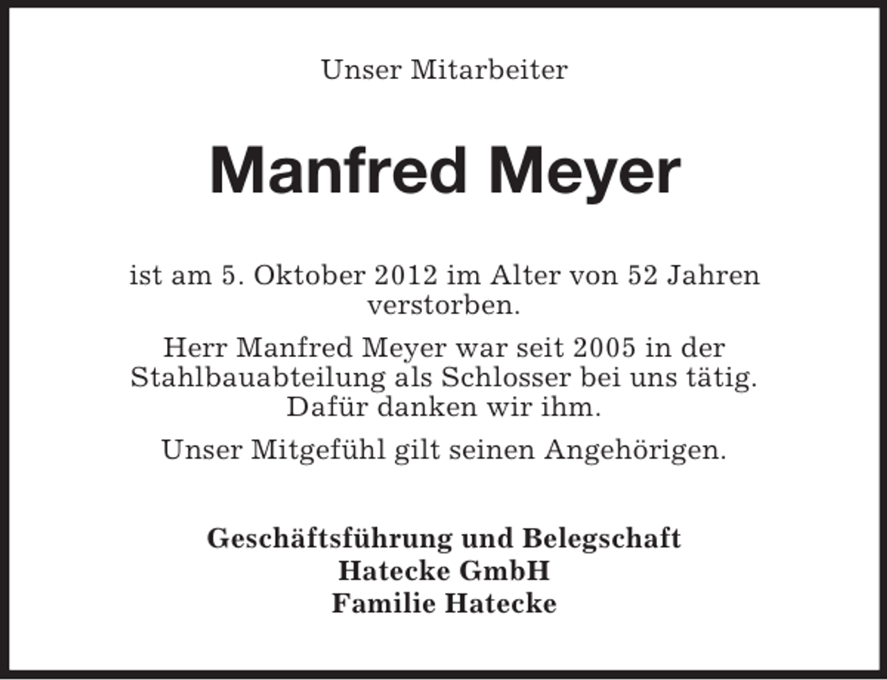 <p>Unser Mitarbeiter</p><p>Manfred Meyer<br />ist am 5. Oktober 2012 im Alter von 52 Jahren<br />verstorben.<br />Herr Manfred Meyer war seit 2005 in der<br />Stahlbauabteilung als Schlosser bei uns tätig.<br />Dafür danken wir ihm.<br />Unser Mitgefühl gilt seinen Angehörigen.<br />Geschäftsführung und Belegschaft<br />Hatecke GmbH<br />Familie Hatecke</p>