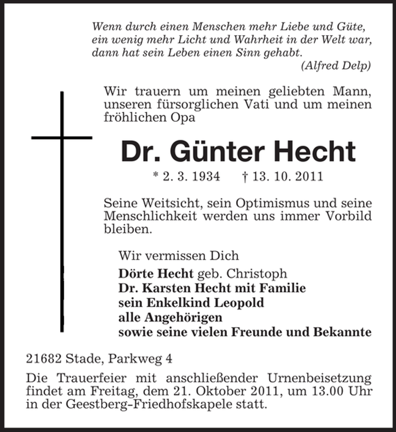 <p>Wenn durch einen Menschen mehr Liebe und Güte,<br />ein wenig mehr Licht und Wahrheit in der Welt war,<br />dann hat sein Leben einen Sinn gehabt.<br />(Alfred Delp)</p><p>Wir trauern um meinen geliebten Mann,<br />unseren fürsorglichen Vati und um meinen<br />fröhlichen Opa</p><p>Dr. Günter Hecht<br />* 2. 3. 1934</p><p>† 13. 10. 2011</p><p>Seine Weitsicht, sein Optimismus und seine<br />Menschlichkeit werden uns immer Vorbild<br />bleiben.<br />Wir vermissen Dich<br />Dörte Hecht geb. Christoph<br />Dr. Karsten Hecht mit Familie<br />sein Enkelkind Leopold<br />alle Angehörigen<br />sowie seine vielen Freunde und Bekannte<br />21682 Stade, Parkweg 4<br />Die Trauerfeier mit anschließender Urnenbeisetzung<br />findet am Freitag, dem 21. Oktober 2011, um 13.00 Uhr<br />in der Geestberg-Friedhofskapele statt.</p>