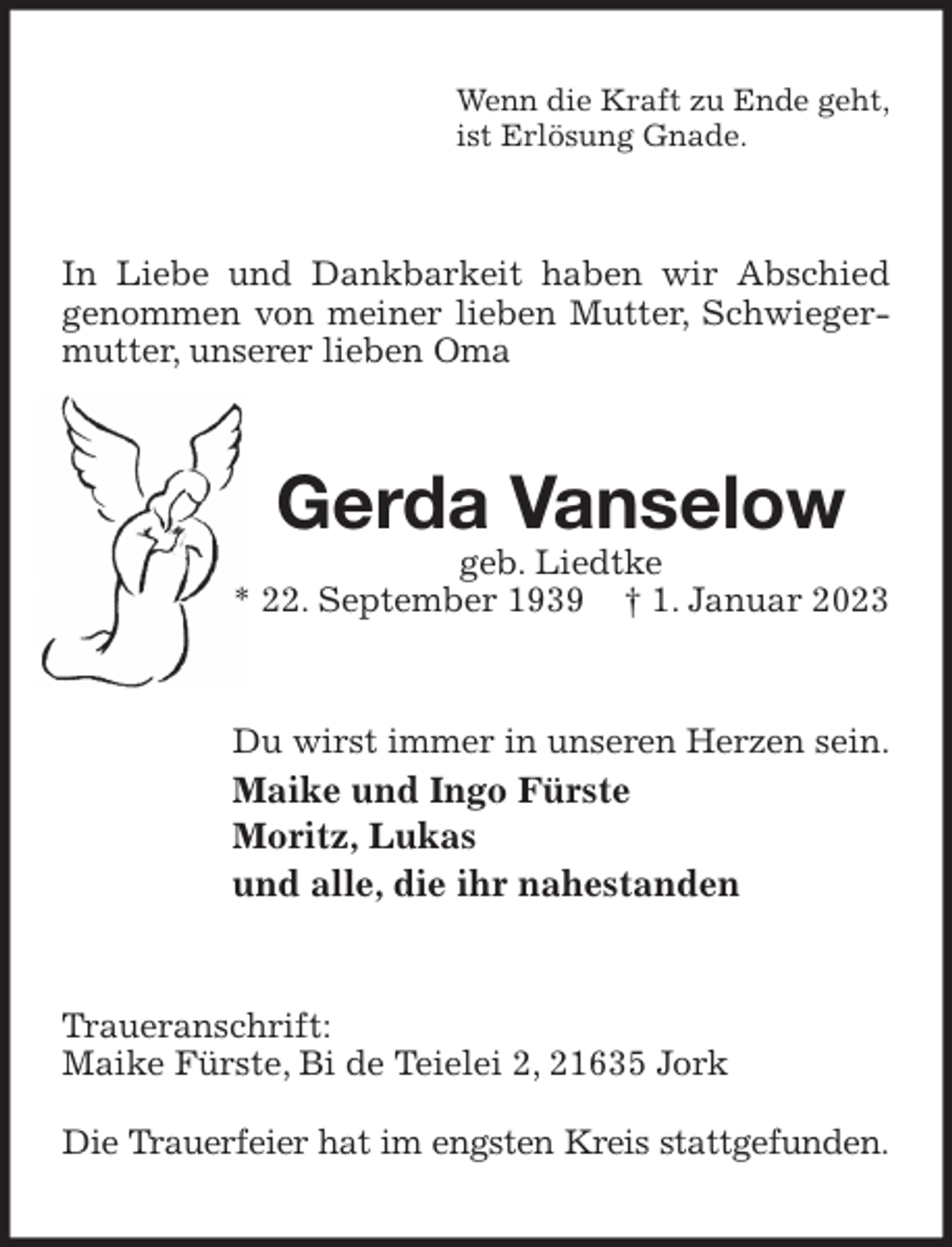 <p>Wenn die Kraft zu Ende geht,<br />ist Erlösung Gnade.<br />In Liebe und Dankbarkeit haben wir Abschied genommen von meiner lieben Mutter, Schwiegermutter, unserer lieben Oma<br />Gerda Vanselow<br />geb. Liedtke<br />* 22. September 1939 † 1. Januar 2023<br />Du wirst immer in unseren Herzen sein.<br />Maike und Ingo Fürste<br />Moritz, Lukas<br />und alle, die ihr nahestanden<br />Traueranschrift:<br />Maike Fürste, Bi de Teielei 2, 21635 Jork</p><p>Die Trauerfeier hat im engsten Kreis stattgefunden.</p>
