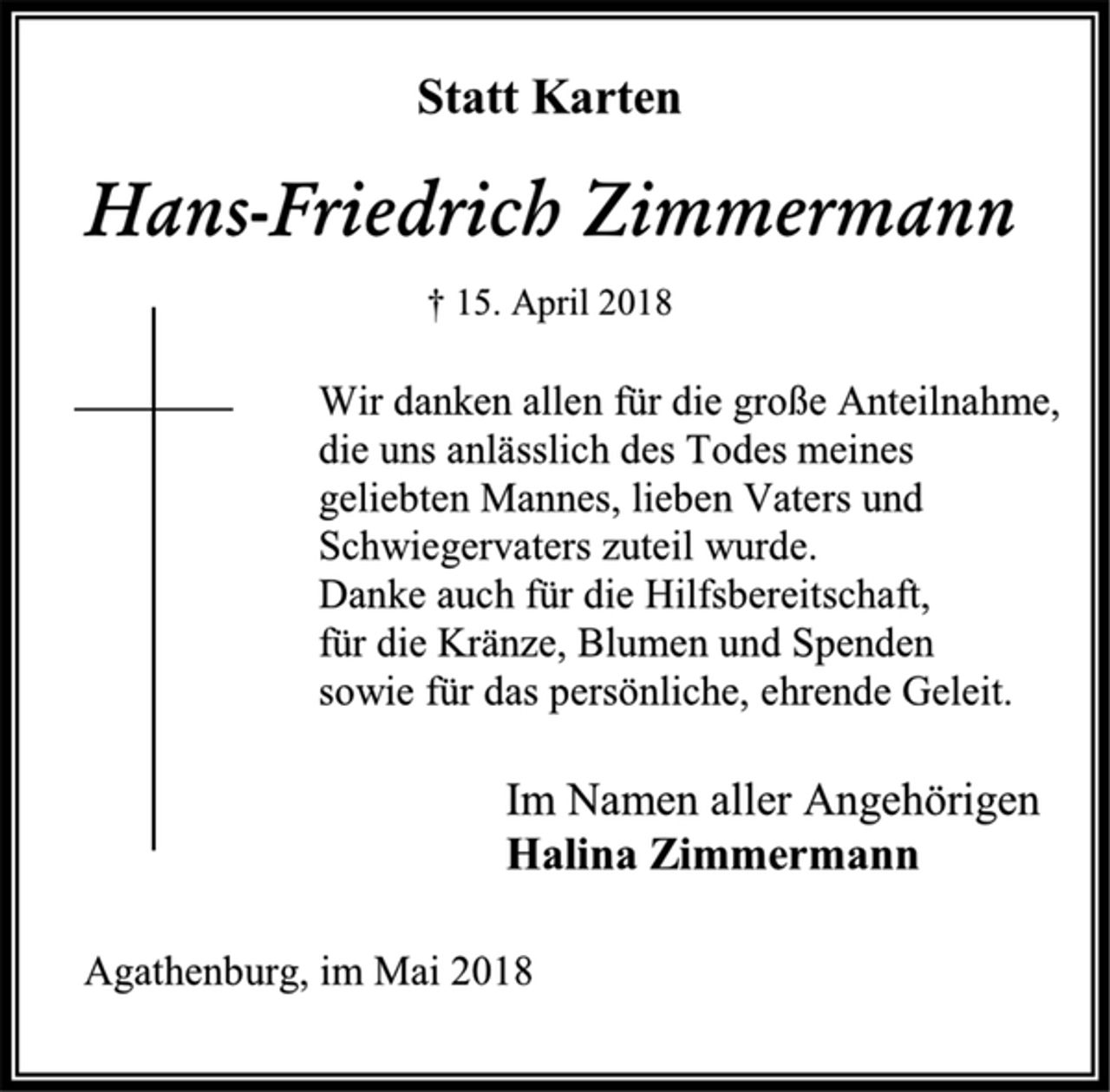 <p>Statt Karten<br />Hans-Friedrich Zimmermann<br />† 15. April 2018<br />Wir danken allen für die große Anteilnahme,<br />die uns anlässlich des Todes meines<br />geliebten Mannes, lieben Vaters und<br />Schwiegervaters zuteil wurde.<br />Danke auch für die Hilfsbereitschaft,<br />für die Kränze, Blumen und Spenden<br />sowie für das persönliche, ehrende Geleit.<br />Im Namen aller Angehörigen<br />Halina Zimmermann<br />Agathenburg, im Mai 2018</p>