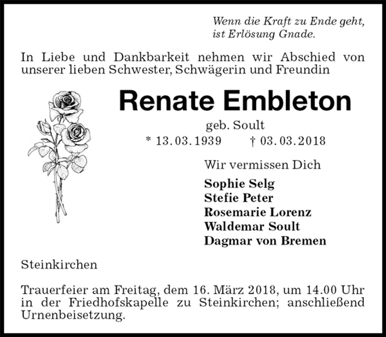 <p>Wenn die Kraft zu Ende geht,<br />ist Erlösung Gnade.<br />In Liebe und Dankbarkeit nehmen wir Abschied von<br />unserer lieben Schwester, Schwägerin und Freundin<br />Renate Embleton<br />geb. Soult<br />* 13. 03. 1939 † 03. 03. 2018<br />Wir vermissen Dich<br />Sophie Selg<br />Stefie Peter<br />Rosemarie Lorenz<br />Waldemar Soult<br />Dagmar von Bremen<br />Steinkirchen</p><p>Trauerfeier am Freitag, dem 16. März 2018, um 14.00 Uhr in der Friedhofskapelle zu Steinkirchen; anschließend Urnenbeisetzung.</p>