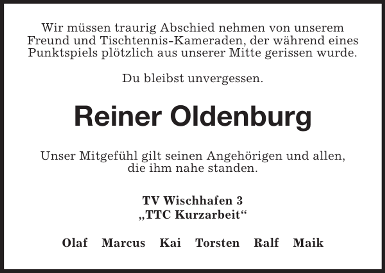 <p>Wir müssen traurig Abschied nehmen von unserem Freund und Tischtennis-Kameraden, der während eines Punktspiels plötzlich aus unserer Mitte gerissen wurde.</p><p>Du bleibst unvergessen.<br />Reiner Oldenburg<br />Unser Mitgefühl gilt seinen Angehörigen und allen,<br />die ihm nahe standen.<br />TV Wischhafen 3<br />„TTC Kurzarbeit“</p><p>Olaf Marcus Kai Torsten Ralf Maik</p>