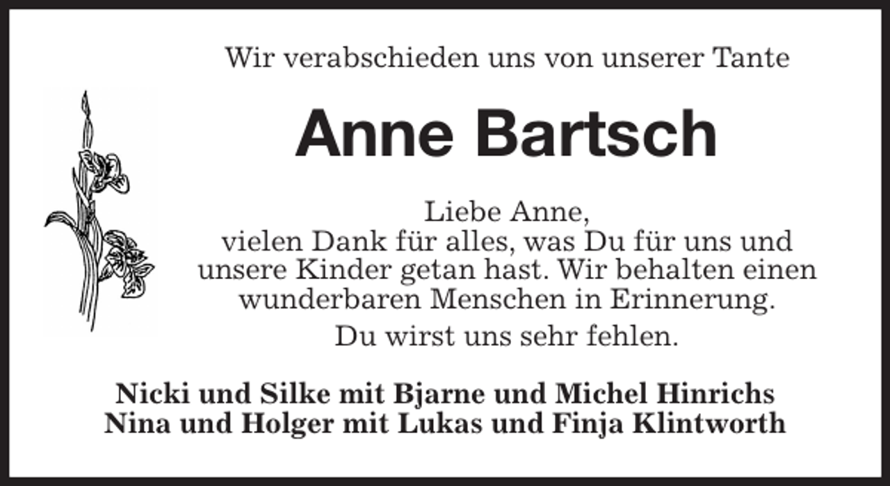 <p>Wir verabschieden uns von unserer Tante<br />Anne Bartsch<br />Liebe Anne,<br />vielen Dank für alles, was Du für uns und<br />unsere Kinder getan hast. Wir behalten einen<br />wunderbaren Menschen in Erinnerung.<br />Du wirst uns sehr fehlen.<br />Nicki und Silke mit Bjarne und Michel Hinrichs<br />Nina und Holger mit Lukas und Finja Klintworth</p>