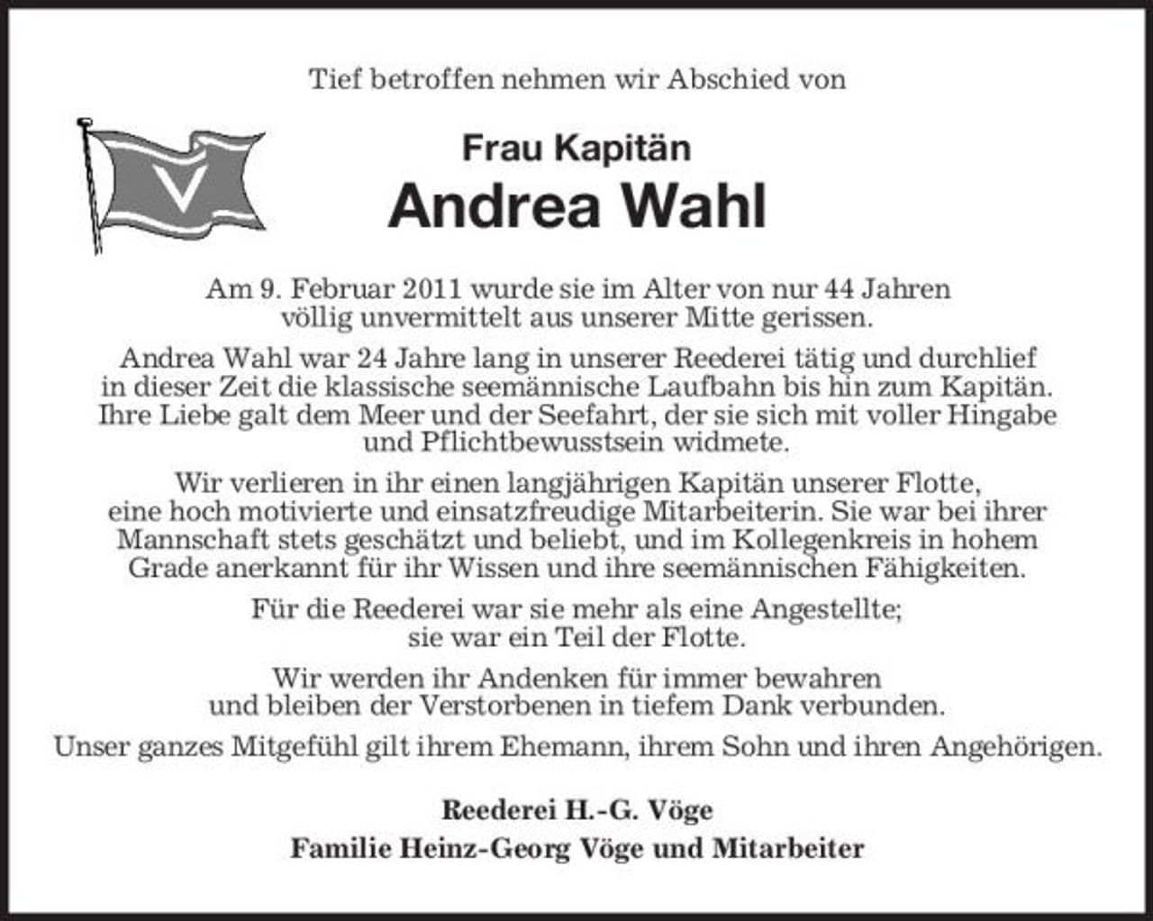 <p>Tief betroffen nehmen wir Abschied von</p><p>Frau Kapitän</p><p>Andrea Wahl<br />Am 9. Februar 2011 wurde sie im Alter von nur 44 Jahren völlig unvermittelt aus unserer Mitte gerissen. Andrea Wahl war 24 Jahre lang in unserer Reederei tätig und durchlief in dieser Zeit die klassische seemännische Laufbahn bis hin zum Kapitän. Ihre Liebe galt dem Meer und der Seefahrt, der sie sich mit voller Hingabe und Pflichtbewusstsein widmete. Wir verlieren in ihr einen langjährigen Kapitän unserer Flotte, eine hoch motivierte und einsatzfreudige Mitarbeiterin. Sie war bei ihrer Mannschaft stets geschätzt und beliebt, und im Kollegenkreis in hohem Grade anerkannt für ihr Wissen und ihre seemännischen Fähigkeiten. Für die Reederei war sie mehr als eine Angestellte; sie war ein Teil der Flotte. Wir werden ihr Andenken für immer bewahren und bleiben der Verstorbenen in tiefem Dank verbunden. Unser ganzes Mitgefühl gilt ihrem Ehemann, ihrem Sohn und ihren Angehörigen. Reederei H.-G. Vöge Familie Heinz-Georg Vöge und Mitarbeiter</p>