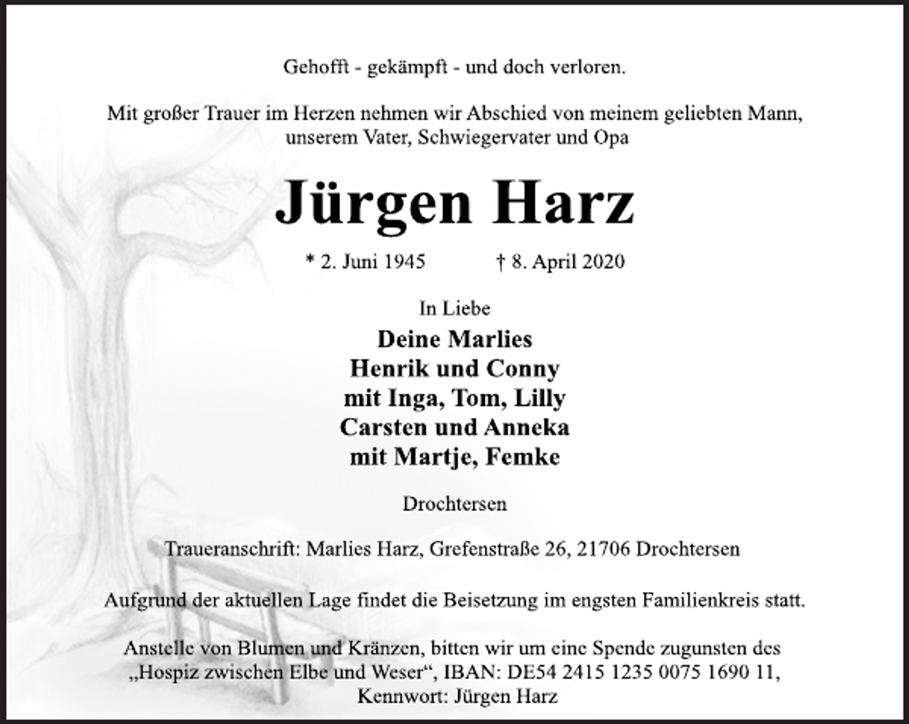 <p>Gehofft - gekämpft - und doch verloren.<br />Mit großer Trauer im Herzen nehmen wir Abschied von meinem geliebten Mann, unserem Vater, Schwiegervater und Opa<br />Jürgen Harz<br />* 2. Juni 1945 + 8. April 2020<br />In Liebe<br />Deine Marlies<br />Henrik und Conny<br />mit Inga, Tom, Lilly<br />Carsten und Anneka<br />mit Martje, Femke<br />Drochtersen<br />Traueranschrift: Marlies Harz, Grefenstraße 26, 21706 Drochtersen<br />Aufgrund der aktuellen Lage findet die Beisetzung im engsten Familienkreis statt.<br />Anstelle von Blumen und Kränzen, bitten wir um eine Spende zugunsten des<br />„Hospiz zwischen Elbe und Weser“, IBAN: DE54 2415 1235 0075 1690 11, Kennwort: Jürgen Harz</p>