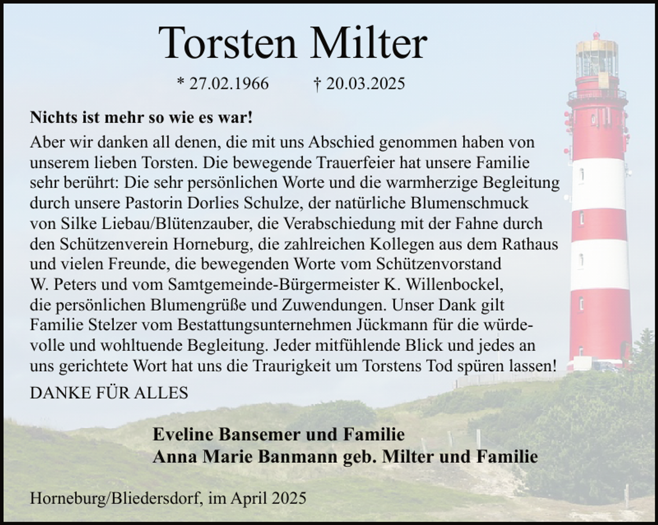 <p>Torsten Milter<br />* 27.02.1966</p><p>† 20.03.2025</p><p>Nichts ist mehr so wie es war!<br />Aber wir danken all denen, die mit uns Abschied genommen haben von<br />unserem lieben Torsten. Die bewegende Trauerfeier hat unsere Familie<br />sehr berührt: Die sehr persönlichen Worte und die warmherzige Begleitung<br />durch unsere Pastorin Dorlies Schulze, der natürliche Blumenschmuck<br />von Silke Liebau/Blütenzauber, die Verabschiedung mit der Fahne durch<br />den Schützenverein Horneburg, die zahlreichen Kollegen aus dem Rathaus<br />und vielen Freunde, die bewegenden Worte vom Schützenvorstand<br />W. Peters und vom Samtgemeinde-Bürgermeister K. Willenbockel,<br />die persönlichen Blumengrüße und Zuwendungen. Unser Dank gilt<br />Familie Stelzer vom Bestattungsunternehmen Jückmann für die würdevolle und wohltuende Begleitung. Jeder mitfühlende Blick und jedes an<br />uns gerichtete Wort hat uns die Traurigkeit um Torstens Tod spüren lassen!<br />DANKE FÜR ALLES</p><p>Eveline Bansemer und Familie<br />Anna Marie Banmann geb. Milter und Familie<br />Horneburg/Bliedersdorf, im April 2025</p>