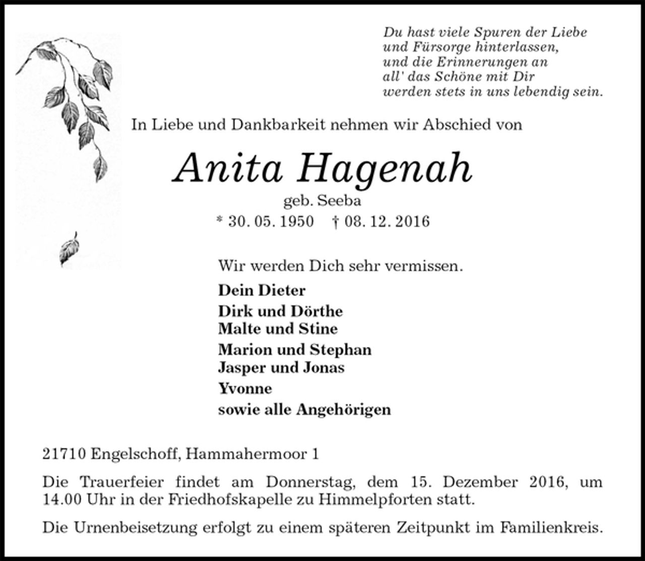 <p>Du hast viele Spuren der Liebe<br />und Fürsorge hinterlassen,<br />und die Erinnerungen an<br />all' das Schöne mit Dir<br />werden stets in uns lebendig sein.<br />In Liebe und Dankbarkeit nehmen wir Abschied von<br />Anita Hagenah<br />geb. Seeba<br />* 30. 05. 1950 † 08. 12. 2016<br />Wir werden Dich sehr vermissen.<br />Dein Dieter<br />Dirk und Dörthe<br />Malte und Stine<br />Marion und Stephan<br />Jasper und Jonas<br />Yvonne<br />sowie alle Angehörigen<br />21710 Engelschoff, Hammahermoor 1<br />Die Trauerfeier findet am Donnerstag, dem 15. Dezember 2016, um 14.00 Uhr in der Friedhofskapelle zu Himmelpforten statt.<br />Die Urnenbeisetzung erfolgt zu einem späteren Zeitpunkt im Familienkreis.</p>