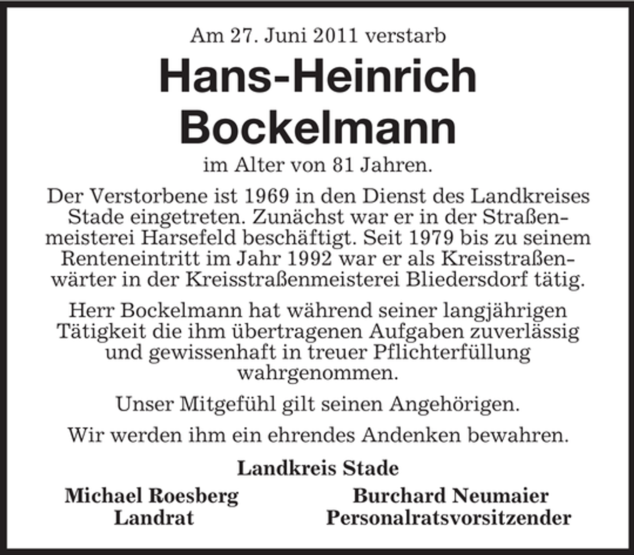 <p>Am 27. Juni 2011 verstarb<br />Hans-Heinrich<br />Bockelmann<br />im Alter von 81 Jahren.<br />Der Verstorbene ist 1969 in den Dienst des Landkreises Stade eingetreten. Zunächst war er in der Straßen-meisterei Harsefeld beschäftigt. Seit 1979 bis zu seinem Renteneintritt im Jahr 1992 war er als Kreisstraßen-wärter in der Kreisstraßenmeisterei Bliedersdorf tätig.<br />Herr Bockelmann hat während seiner langjährigen<br />Tätigkeit die ihm übertragenen Aufgaben zuverlässig und gewissenhaft in treuer Pflichterfüllung<br />wahrgenommen.<br />Unser Mitgefühl gilt seinen Angehörigen.<br />Wir werden ihm ein ehrendes Andenken bewahren.<br />Landkreis Stade<br />Michael Roesberg Burchard Neumaier<br />Landrat Personalratsvorsitzender</p>