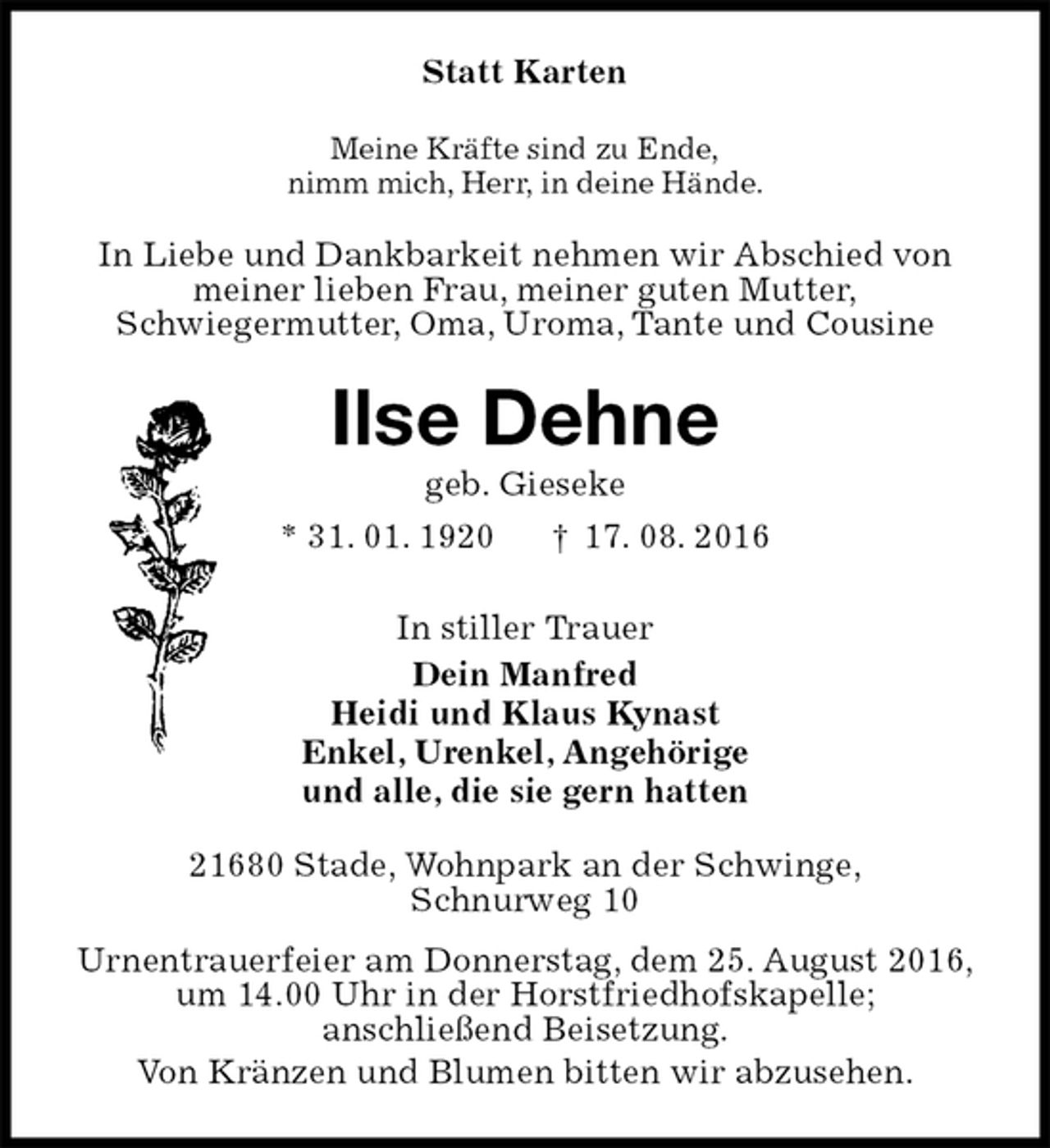 <p>Statt Karten<br />Meine Kräfte sind zu Ende,<br />nimm mich, Herr, in deine Hände.<br />In Liebe und Dankbarkeit nehmen wir Abschied von<br />meiner lieben Frau, meiner guten Mutter,<br />Schwiegermutter, Oma, Uroma, Tante und Cousine<br />Ilse Dehne<br />geb. Gieseke<br />* 31. 01. 1920 † 17. 08. 2016<br />In stiller Trauer<br />Dein Manfred<br />Heidi und Klaus Kynast<br />Enkel, Urenkel, Angehörige<br />und alle, die sie gern hatten<br />21680 Stade, Wohnpark an der Schwinge,<br />Schnurweg 10<br />Urnentrauerfeier am Donnerstag, dem 25. August 2016,<br />um 14.00 Uhr in der Horstfriedhofskapelle;<br />anschließend Beisetzung.<br />Von Kränzen und Blumen bitten wir abzusehen.</p>