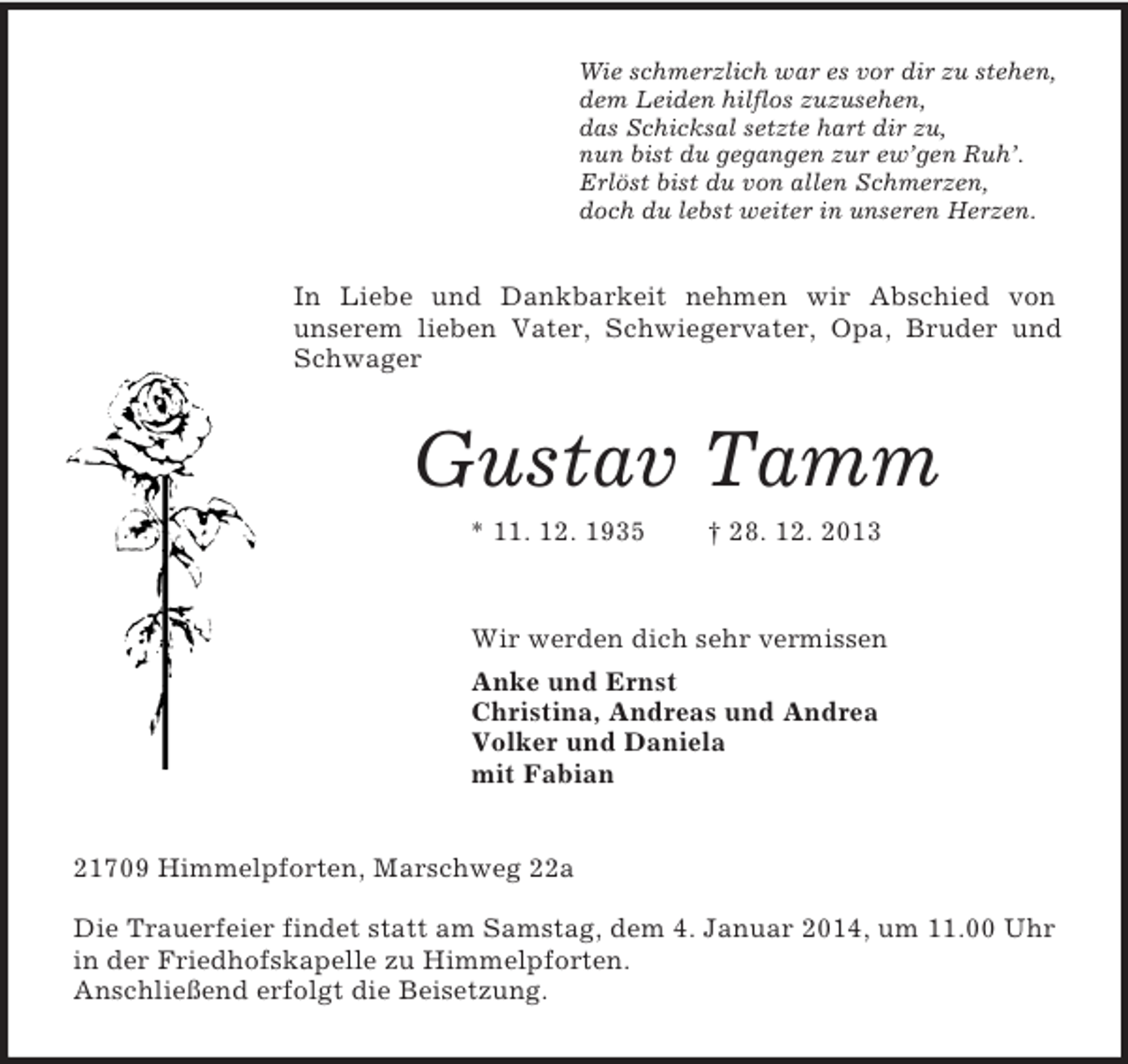 <p>Wie schmerzlich war es vor dir zu stehen,<br />dem Leiden hilflos zuzusehen,<br />das Schicksal setzte hart dir zu,<br />nun bist du gegangen zur ew’gen Ruh’.<br />Erlöst bist du von allen Schmerzen,<br />doch du lebst weiter in unseren Herzen.<br />In Liebe und Dankbarkeit nehmen wir Abschied von<br />unserem lieben Vater, Schwiegervater, Opa, Bruder und Schwager<br />Gustav Tamm<br />* 11. 12. 1935 † 28. 12. 2013<br />Wir werden dich sehr vermissen<br />Anke und Ernst<br />Christina, Andreas und Andrea<br />Volker und Daniela<br />mit Fabian<br />21709 Himmelpforten, Marschweg 22a</p><p>Die Trauerfeier findet statt am Samstag, dem 4. Januar 2014, um 11.00 Uhr in der Friedhofskapelle zu Himmelpforten.<br />Anschließend erfolgt die Beisetzung.</p>