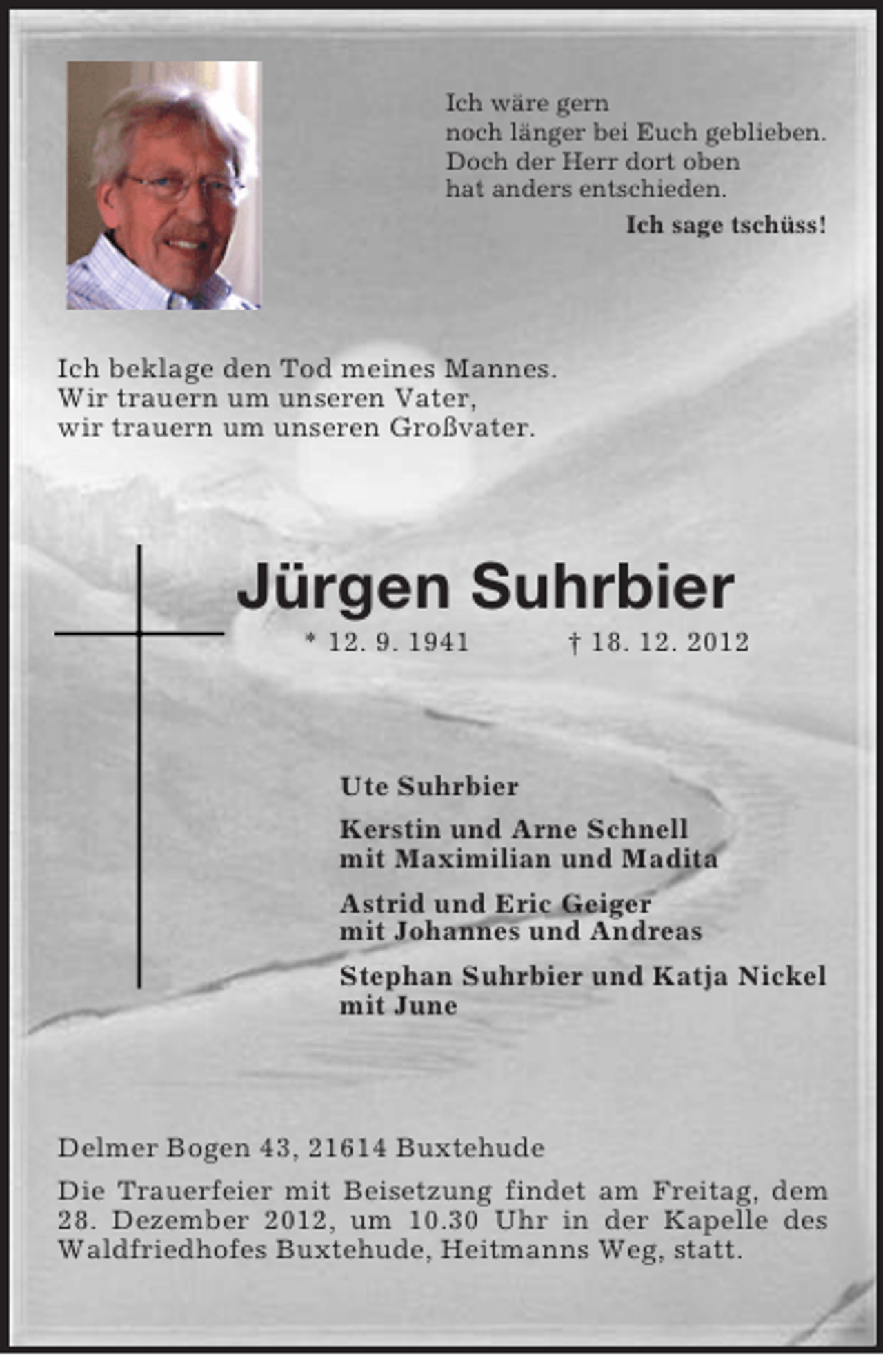 <p>Ich wäre gern<br />noch länger bei Euch geblieben.<br />Doch der Herr dort oben<br />hat anders entschieden.<br />Ich sage tschüss!<br />Ich beklage den Tod meines Mannes.<br />Wir trauern um unseren Vater,<br />wir trauern um unseren Großvater.<br />Jürgen Suhrbier<br />* 12. 9. 1941 † 18. 12. 2012<br />Ute Suhrbier<br />Kerstin und Arne Schnell<br />mit Maximilian und Madita<br />Astrid und Eric Geiger<br />mit Johannes und Andreas<br />Stephan Suhrbier und Katja Nickel<br />mit June<br />Delmer Bogen 43, 21614 Buxtehude<br />Die Trauerfeier mit Beisetzung findet am Freitag, dem 28. Dezember 2012, um 10.30 Uhr in der Kapelle des Waldfriedhofes Buxtehude, Heitmanns Weg, statt.</p>