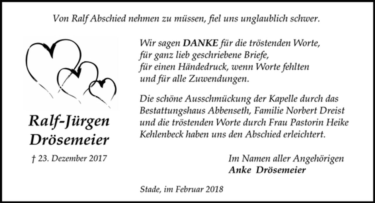 <p>Von Ralf Abschied nehmen zu müssen, fiel uns unglaublich schwer.<br />Ralf-Jürgen<br />Drösemeier<br />† 23. Dezember 2017<br />Wir sagen DANKE für die tröstenden Worte,<br />für ganz lieb geschriebene Briefe,<br />für einen Händedruck, wenn Worte fehlten<br />und für alle Zuwendungen.<br />Die schöne Ausschmückung der Kapelle durch das<br />Bestattungshaus Abbenseth, Familie Norbert Dreist<br />und die tröstenden Worte durch Frau Pastorin Heike<br />Kehlenbeck haben uns den Abschied erleichtert.<br />Im Namen aller Angehörigen<br />Anke Drösemeier<br />Stade, im Februar 2018</p>