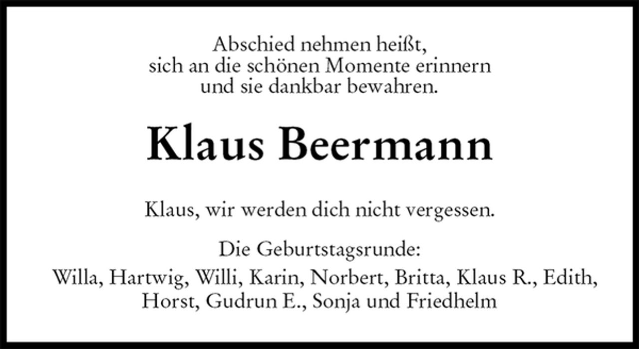 <p>Abschied nehmen heißt,<br />sich an die schönen Momente erinnern<br />und sie dankbar bewahren.<br />Klaus Beermann<br />Klaus, wir werden dich nicht vergessen.<br />Die Geburtstagsrunde:<br />Willa, Hartwig, Willi, Karin, Norbert, Britta, Klaus R., Edith, Horst, Gudrun E., Sonja und Friedhelm</p>