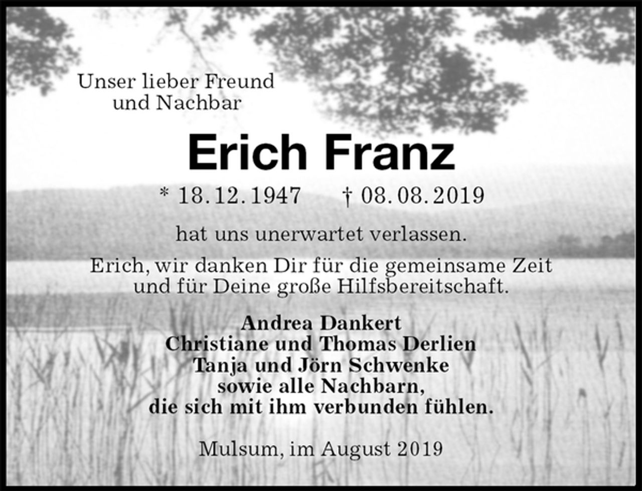 <p>Unser lieber Freund<br />und Nachbar<br />Erich Franz<br />* 18. 12. 1947 † 08. 08. 2019<br />hat uns unerwartet verlassen.<br />Erich, wir danken Dir für die gemeinsame Zeit<br />und für Deine große Hilfsbereitschaft.<br />Andrea Dankert<br />Christiane und Thomas Derlien<br />Tanja und Jörn Schwenke<br />sowie alle Nachbarn,<br />die sich mit ihm verbunden fühlen.</p><p>Mulsum, im August 2019</p>