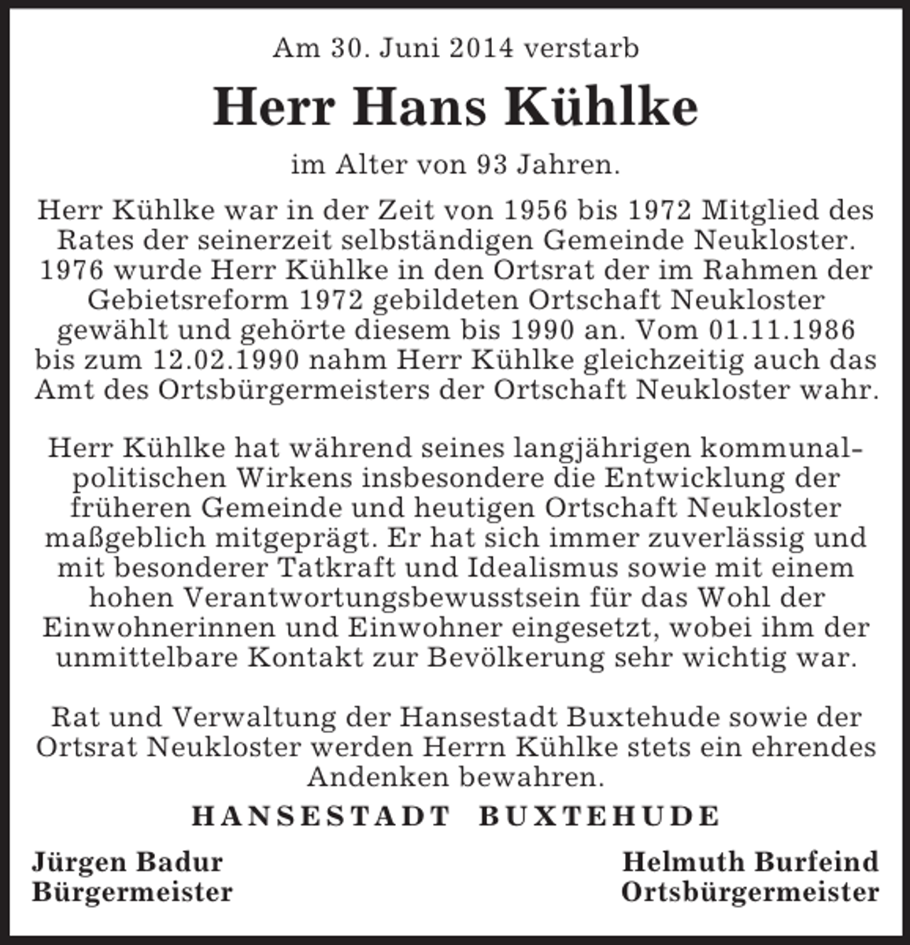 <p>Am 30. Juni 2014 verstarb<br />Herr Hans Kühlke<br />im Alter von 93 Jahren.<br />Herr Kühlke war in der Zeit von 1956 bis 1972 Mitglied des Rates der seinerzeit selbständigen Gemeinde Neukloster. 1976 wurde Herr Kühlke in den Ortsrat der im Rahmen der Gebietsreform 1972 gebildeten Ortschaft Neukloster<br />gewählt und gehörte diesem bis 1990 an. Vom 01.11.1986<br />bis zum 12.02.1990 nahm Herr Kühlke gleichzeitig auch das Amt des Ortsbürgermeisters der Ortschaft Neukloster wahr.</p><p>Herr Kühlke hat während seines langjährigen kommunalpolitischen Wirkens insbesondere die Entwicklung der<br />früheren Gemeinde und heutigen Ortschaft Neukloster maßgeblich mitgeprägt. Er hat sich immer zuverlässig und mit besonderer Tatkraft und Idealismus sowie mit einem hohen Verantwortungsbewusstsein für das Wohl der<br />Einwohnerinnen und Einwohner eingesetzt, wobei ihm der unmittelbare Kontakt zur Bevölkerung sehr wichtig war.</p><p>Rat und Verwaltung der Hansestadt Buxtehude sowie der Ortsrat Neukloster werden Herrn Kühlke stets ein ehrendes Andenken bewahren.<br />H A N S E S T A D T B U X T E H U D E<br />Jürgen Badur Helmuth Burfeind<br />Bürgermeister Ortsbürgermeister</p>