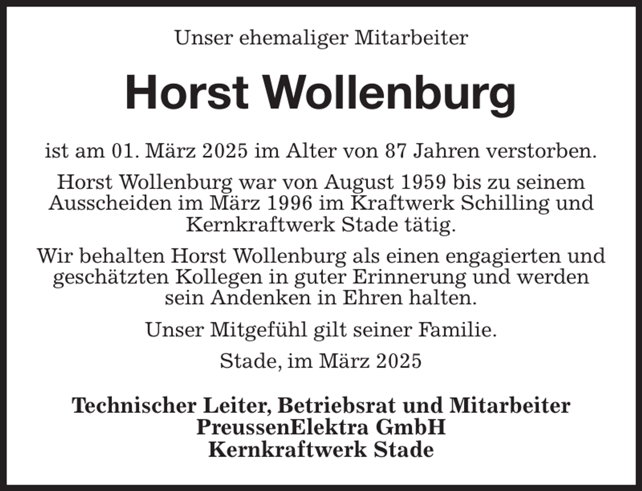 <p>Unser ehemaliger Mitarbeiter<br />Horst Wollenburg<br />ist am 01. März 2025 im Alter von 87 Jahren verstorben.<br />Horst Wollenburg war von August 1959 bis zu seinem Ausscheiden im März 1996 im Kraftwerk Schilling und Kernkraftwerk Stade tätig.<br />Wir behalten Horst Wollenburg als einen engagierten und geschätzten Kollegen in guter Erinnerung und werden sein Andenken in Ehren halten.<br />Unser Mitgefühl gilt seiner Familie.<br />Stade, im März 2025<br />Technischer Leiter, Betriebsrat und Mitarbeiter<br />PreussenElektra GmbH<br />Kernkraftwerk Stade</p>