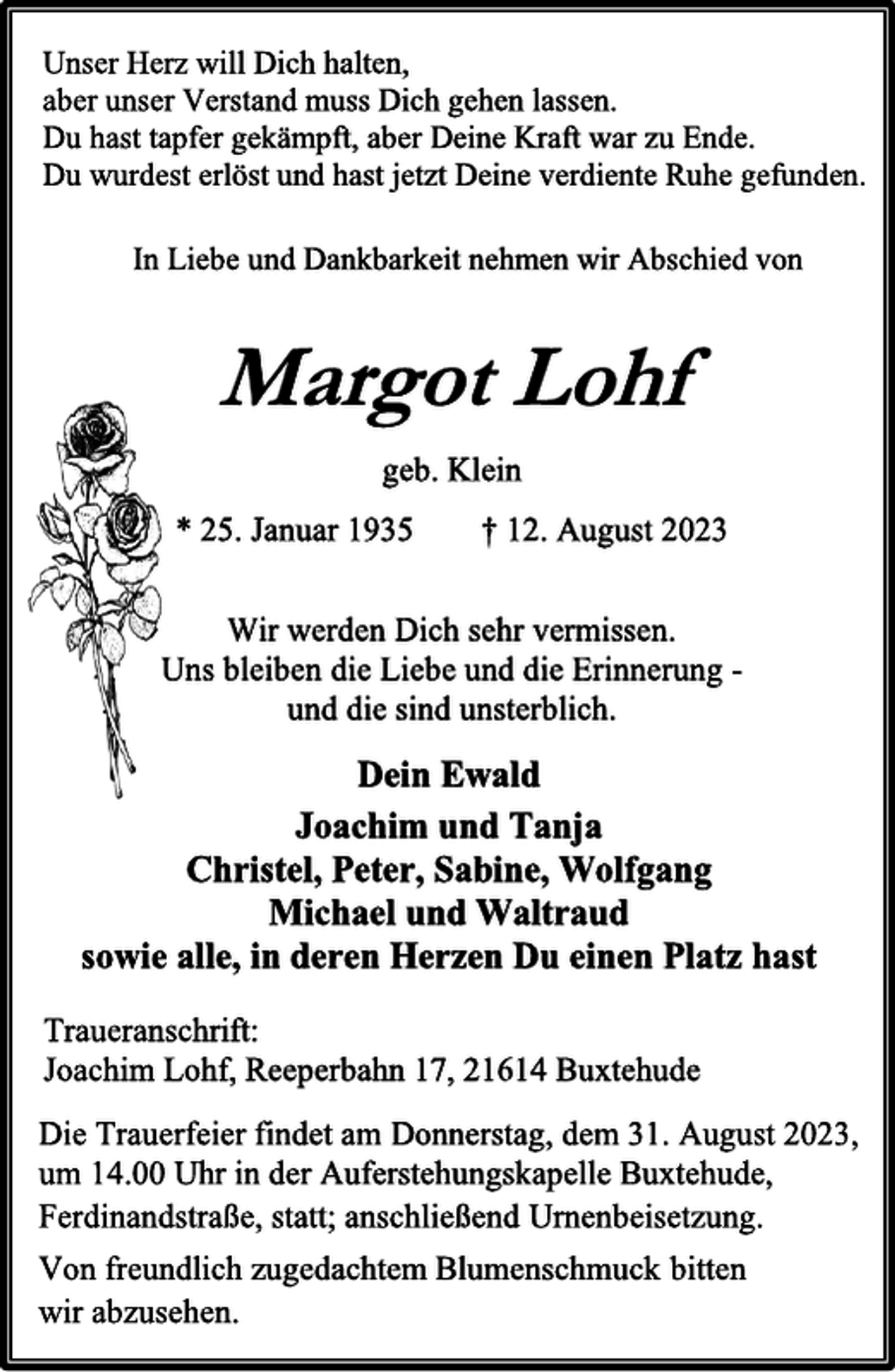 <p>Unser Herz will Dich halten,<br />aber unser Verstand muss Dich gehen lassen.<br />Du hast tapfer gekämpft, aber Deine Kraft war zu Ende.<br />Du wurdest erlöst und hast jetzt Deine verdiente Ruhe gefunden.<br />In Liebe und Dankbarkeit nehmen wir Abschied von<br />Margot Lohf<br />geb. Klein<br />* 25. Januar 1935 † 12. August 2023<br />Wir werden Dich sehr vermissen.<br />Uns bleiben die Liebe und die Erinnerung -<br />und die sind unsterblich.<br />Dein Ewald<br />Joachim und Tanja<br />Christel, Peter, Sabine, Wolfgang<br />Michael und Waltraud<br />sowie alle, in deren Herzen Du einen Platz hast<br />Traueranschrift:<br />Joachim Lohf, Reeperbahn 17, 21614 Buxtehude<br />In Liebe und Dankbarkeit nehmen wir Abschied von<br />Unser Herz will Dich halten,<br />aber unser Verstand muss Dich gehen lassen.<br />Du hast tapfer gekämpft, aber Deine Kraft war zu Ende.<br />Du wurdest erlöst und hast jetzt Deine verdiente Ruhe gefunden.<br />Die Trauerfeier findet am Donnerstag, dem 31. August 2023,<br />um 14.00 Uhr in der Auferstehungskapelle Buxtehude,<br />Ferdinandstraße, statt; anschließend Urnenbeisetzung.<br />Von freundlich zugedachtem Blumenschmuck bitten<br />wir abzusehen.</p>