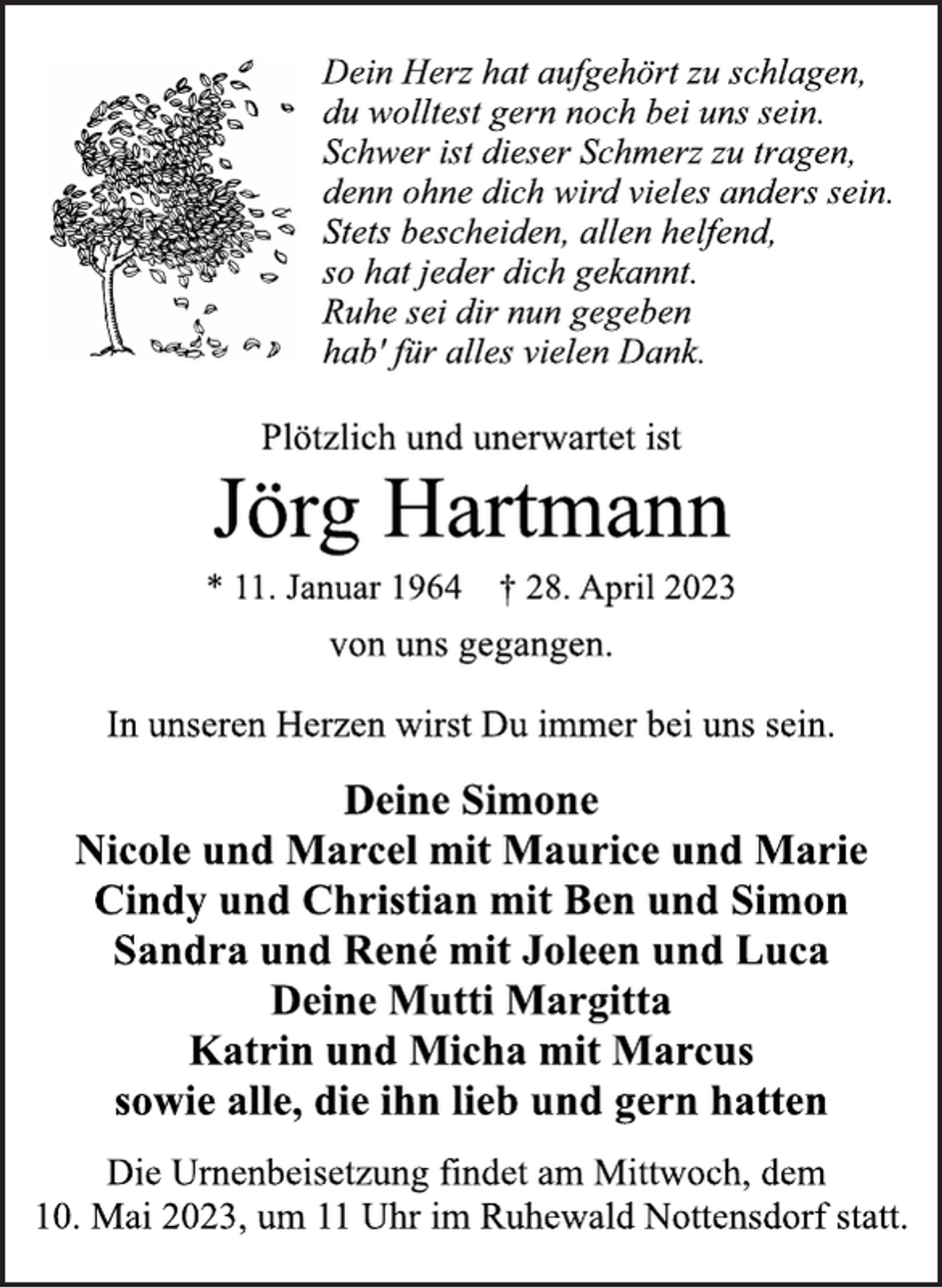 <p>Dein Herz hat aufgehört zu schlagen,<br />du wolltest gern noch bei uns sein.<br />Schwer ist dieser Schmerz zu tragen,<br />denn ohne dich wird vieles anders sein.<br />Stets bescheiden, allen helfend,<br />so hat jeder dich gekannt.<br />Ruhe sei dir nun gegeben<br />hab' für alles vielen Dank.<br />Plötzlich und unerwartet ist<br />Jörg Hartmann<br />* 11. Januar 1964 † 28. April 2023<br />von uns gegangen.<br />In unseren Herzen wirst Du immer bei uns sein.<br />Deine Simone<br />Nicole und Marcel mit Maurice und Marie<br />Cindy und Christian mit Ben und Simon<br />Sandra und René mit Joleen und Luca<br />Deine Mutti Margitta<br />Katrin und Micha mit Marcus<br />sowie alle, die ihn lieb und gern hatten<br />Die Urnenbeisetzung findet am Mittwoch, dem<br />10. Mai 2023, um 11 Uhr im Ruhewald Nottensdorf statt.</p>
