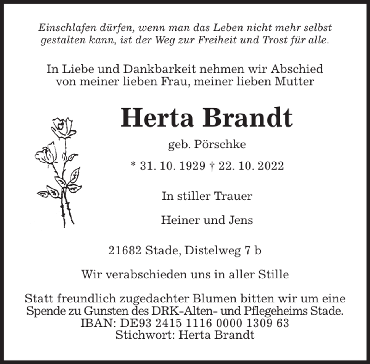<p>Einschlafen dürfen, wenn man das Leben nicht mehr selbst<br />gestalten kann, ist der Weg zur Freiheit und Trost für alle.<br />In Liebe und Dankbarkeit nehmen wir Abschied<br />von meiner lieben Frau, meiner lieben Mutter<br />Herta Brandt<br />geb. Pörschke<br />* 31. 10. 1929 † 22. 10. 2022<br />In stiller Trauer</p><p>Heiner und Jens<br />21682 Stade, Distelweg 7 b</p><p>Wir verabschieden uns in aller Stille</p><p>Statt freundlich zugedachter Blumen bitten wir um eine<br />Spende zu Gunsten des DRK-Alten- und Pflegeheims Stade.<br />IBAN: DE93 2415 1116 0000 1309 63<br />Stichwort: Herta Brandt</p>