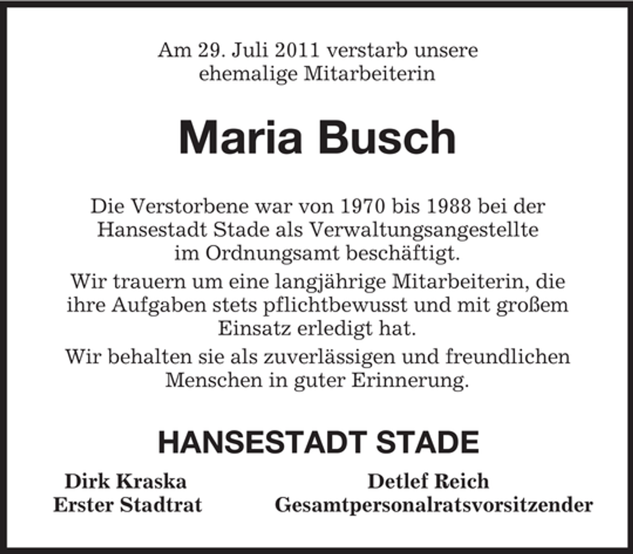 <p>Am 29. Juli 2011 verstarb unsere<br />ehemalige Mitarbeiterin<br />Maria Busch<br />Die Verstorbene war von 1970 bis 1988 bei der<br />Hansestadt Stade als Verwaltungsangestellte<br />im Ordnungsamt beschäftigt.<br />Wir trauern um eine langjährige Mitarbeiterin, die<br />ihre Aufgaben stets pflichtbewusst und mit großem<br />Einsatz erledigt hat.<br />Wir behalten sie als zuverlässigen und freundlichen Menschen in guter Erinnerung.<br />HANSESTADT STADE<br />Dirk Kraska Detlef Reich<br />Erster Stadtrat Gesamtpersonalratsvorsitzender</p>
