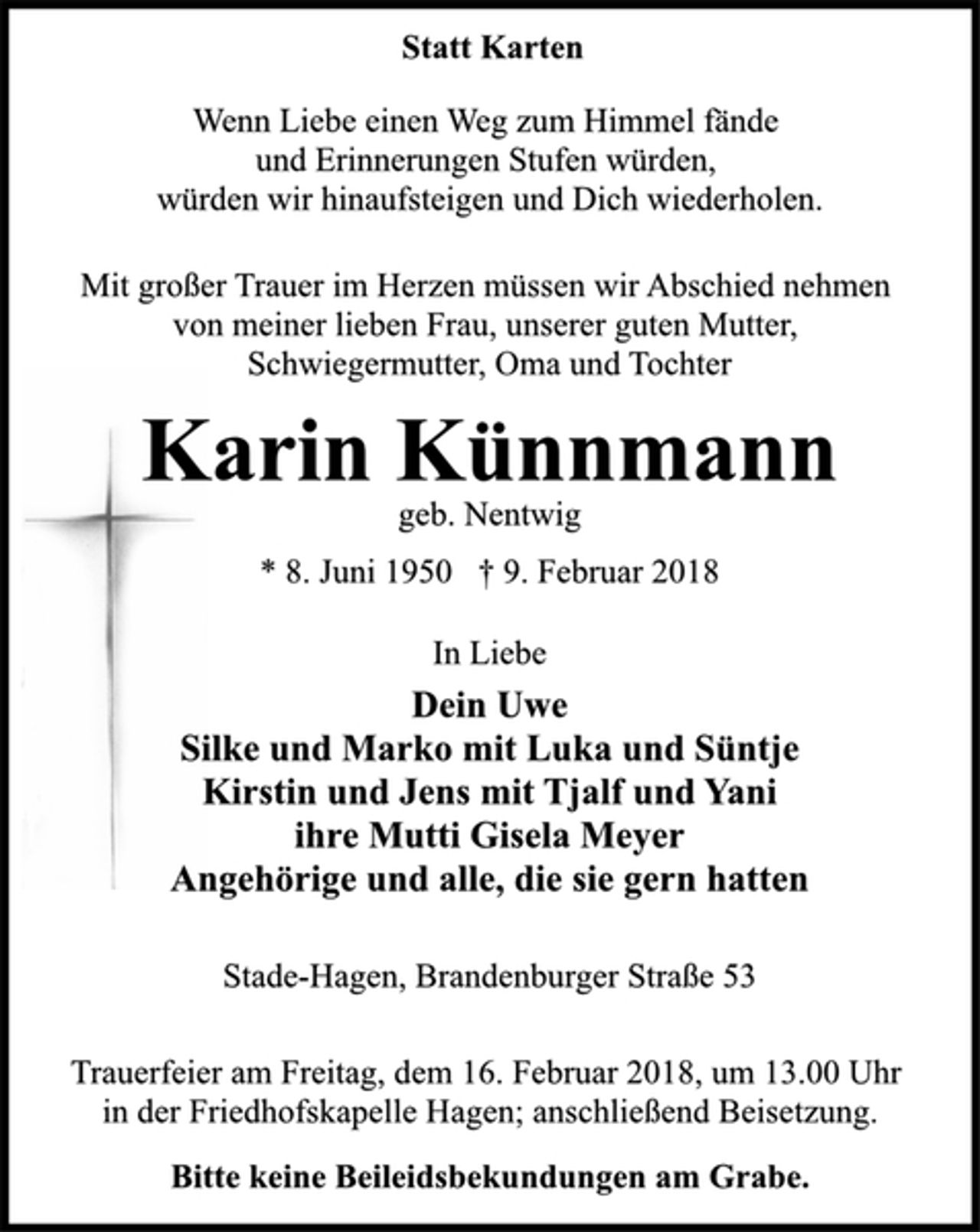 <p>Statt Karten<br />Wenn Liebe einen Weg zum Himmel fände<br />und Erinnerungen Stufen würden,<br />würden wir hinaufsteigen und Dich wiederholen.<br />Mit großer Trauer im Herzen müssen wir Abschied nehmen<br />von meiner lieben Frau, unserer guten Mutter,<br />Schwiegermutter, Oma und Tochter<br />Karin Künnmann<br />geb. Nentwig<br />* 8. Juni 1950 † 9. Februar 2018<br />In Liebe<br />Dein Uwe<br />Silke und Marko mit Luka und Süntje<br />Kirstin und Jens mit Tjalf und Yani<br />ihre Mutti Gisela Meyer<br />Angehörige und alle, die sie gern hatten<br />Stade-Hagen, Brandenburger Straße 53<br />Trauerfeier am Freitag, dem 16. Februar 2018, um 13.00 Uhr<br />in der Friedhofskapelle Hagen; anschließend Beisetzung.<br />Bitte keine Beileidsbekundungen am Grabe.</p>