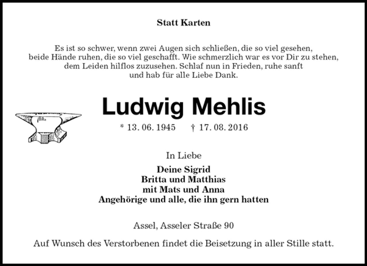 <p>Statt Karten<br />Es ist so schwer, wenn zwei Augen sich schließen, die so viel gesehen,<br />beide Hände ruhen, die so viel geschafft. Wie schmerzlich war es vor Dir zu stehen,<br />dem Leiden hilflos zuzusehen. Schlaf nun in Frieden, ruhe sanft<br />und hab für alle Liebe Dank.<br />Ludwig Mehlis<br />* 13. 06. 1945 † 17. 08. 2016<br />In Liebe<br />Deine Sigrid<br />Britta und Matthias<br />mit Mats und Anna<br />Angehörige und alle, die ihn gern hatten<br />Assel, Asseler Straße 90<br />Auf Wunsch des Verstorbenen findet die Beisetzung in aller Stille statt.</p>
