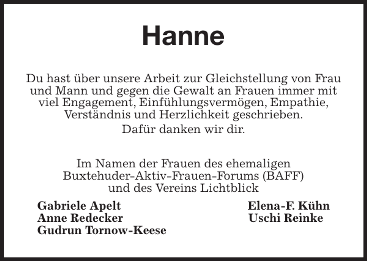 <p>Hanne<br />Du hast über unsere Arbeit zur Gleichstellung von Frau und Mann und gegen die Gewalt an Frauen immer mit viel Engagement, Einfühlungsvermögen, Empathie,<br />Verständnis und Herzlichkeit geschrieben.<br />Dafür danken wir dir.<br />Im Namen der Frauen des ehemaligen<br />Buxtehuder-Aktiv-Frauen-Forums (BAFF)<br />und des Vereins Lichtblick<br />Gabriele Apelt Elena-F. Kühn<br />Anne Redecker Uschi Reinke<br />Gudrun Tornow-Keese</p>