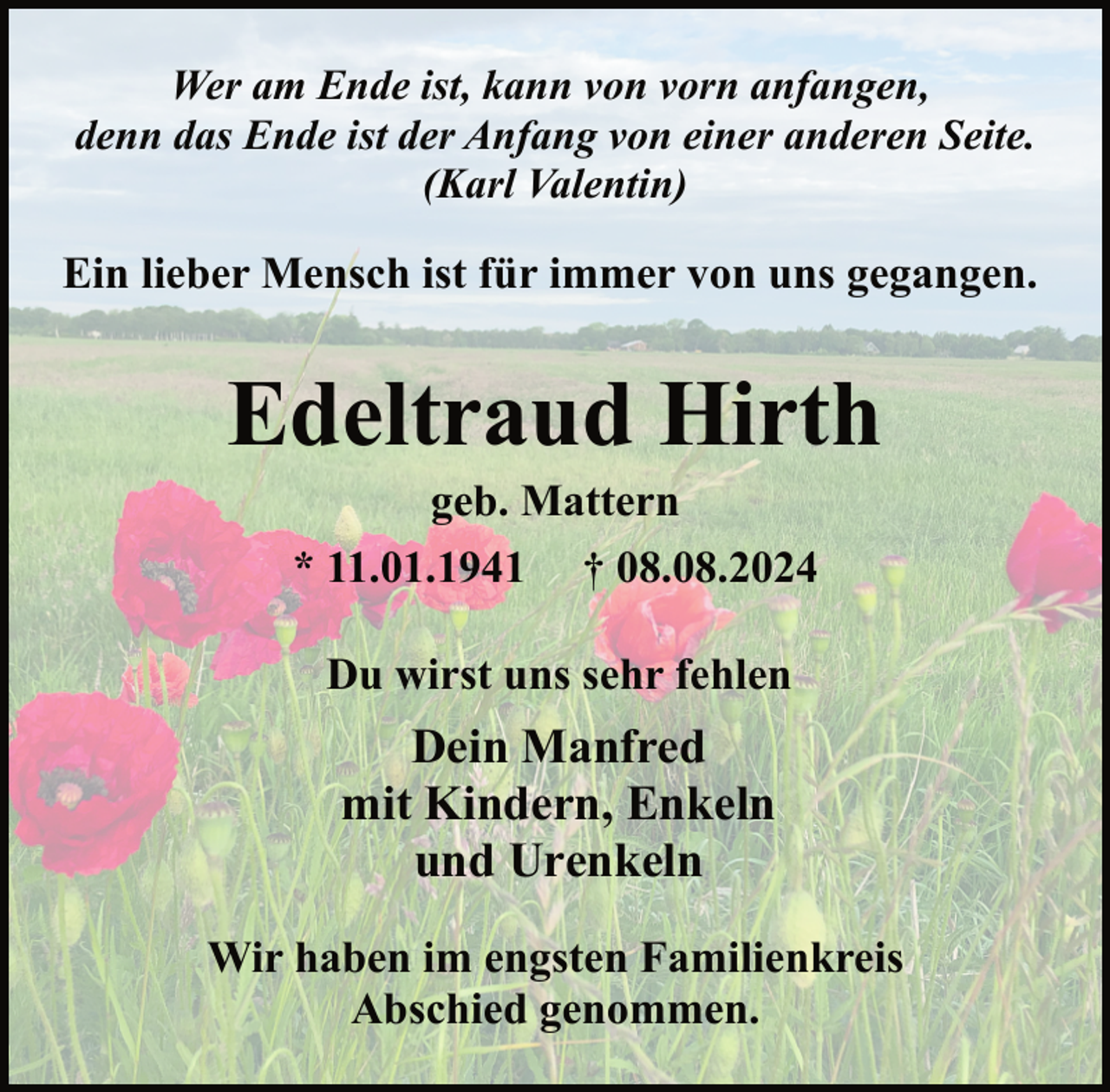 <p>Wer am Ende ist, kann von vorn anfangen,<br />denn das Ende ist der Anfang von einer anderen Seite.<br />(Karl Valentin)</p><p>Ein lieber Mensch ist für immer von uns gegangen.</p><p>Edeltraud Hirth<br />geb. Mattern<br />* 11.01.1941 † 08.08.2024<br />Du wirst uns sehr fehlen</p><p>Dein Manfred<br />mit Kindern, Enkeln<br />und Urenkeln<br />Wir haben im engsten Familienkreis<br />Abschied genommen.</p>
