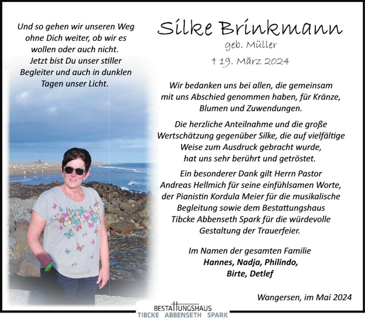 <p>Und so gehen wir unseren Weg<br />ohne Dich weiter, ob wir es<br />wollen oder auch nicht.<br />Jetzt bist Du unser stiller<br />Begleiter und auch in dunklen<br />Tagen unser Licht.</p>
<p>geb. Müller<br />† 19. März 2024<br />Wir bedanken uns bei allen, die gemeinsam<br />mit uns Abschied genommen haben, für Kränze,<br />Blumen und Zuwendungen.<br />Die herzliche Anteilnahme und die große<br />Wertschätzung gegenüber Silke, die auf vielfältige<br />Weise zum Ausdruck gebracht wurde,<br />hat uns sehr berührt und getröstet.<br />Ein besonderer Dank gilt Herrn Pastor<br />Andreas Hellmich für seine einfühlsamen Worte,<br />der Pianisti<span>n Kordula Meier für die musikalische</span></p>
<p>Begleitung sowie dem Bestattungshaus<br />Tibcke Abbenseth Spark für die würdevolle<br />Gestaltung der Trauerfeier.<br />Im Namen der gesamten Familie<br />Hannes, Nadja, Philindo,<br />Birte, Detlef<br />Wangersen, im Mai 2024</p>