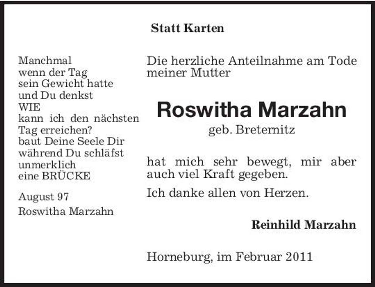 <p>Statt Karten<br />Manchmal wenn der Tag sein Gewicht hatte und Du denkst WIE kann ich den nächsten Tag erreichen? baut Deine Seele Dir während Du schläfst unmerklich eine BRÜCKE August 97 Roswitha Marzahn</p><p>Die herzliche Anteilnahme am Tode meiner Mutter</p><p>Roswitha Marzahn<br />geb. Breternitz hat mich sehr bewegt, mir aber auch viel Kraft gegeben. Ich danke allen von Herzen. Reinhild Marzahn Horneburg, im Februar 2011</p>