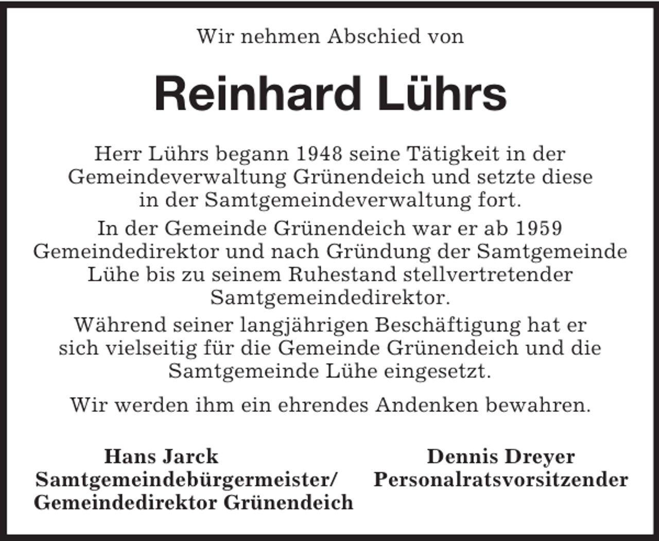 <p>Wir nehmen Abschied von<br />Reinhard Lührs<br />Herr Lührs begann 1948 seine Tätigkeit in der<br />Gemeindeverwaltung Grünendeich und setzte diese<br />in der Samtgemeindeverwaltung fort.<br />In der Gemeinde Grünendeich war er ab 1959<br />Gemeindedirektor und nach Gründung der Samtgemeinde Lühe bis zu seinem Ruhestand stellvertretender<br />Samtgemeindedirektor.<br />Während seiner langjährigen Beschäftigung hat er<br />sich vielseitig für die Gemeinde Grünendeich und die Samtgemeinde Lühe eingesetzt.<br />Wir werden ihm ein ehrendes Andenken bewahren.<br />Hans Jarck Dennis Dreyer<br />Samtgemeindebürgermeister/ Personalratsvorsitzender<br />Gemeindedirektor Grünendeich</p>