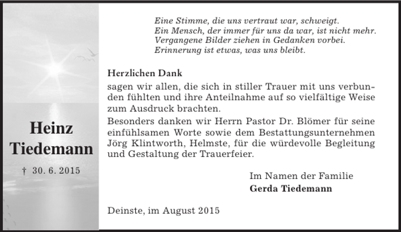 <p>Heinz<br />Tiedemann</p><p>† 30. 6. 2015<br />Eine Stimme, die uns vertraut war, schweigt.<br />Ein Mensch, der immer für uns da war, ist nicht mehr.<br />Vergangene Bilder ziehen in Gedanken vorbei.<br />Erinnerung ist etwas, was uns bleibt.<br />Herzlichen Dank<br />sagen wir allen, die sich in stiller Trauer mit uns verbunden fühlten und ihre Anteilnahme auf so vielfältige Weise zum Ausdruck brachten.<br />Besonders danken wir Herrn Pastor Dr. Blömer für seine einfühlsamen Worte sowie dem Bestattungsunternehmen Jörg Klintworth, Helmste, für die würdevolle Begleitung und Gestaltung der Trauerfeier.<br />Im Namen der Familie<br />Gerda Tiedemann<br />Deinste, im August 2015</p>