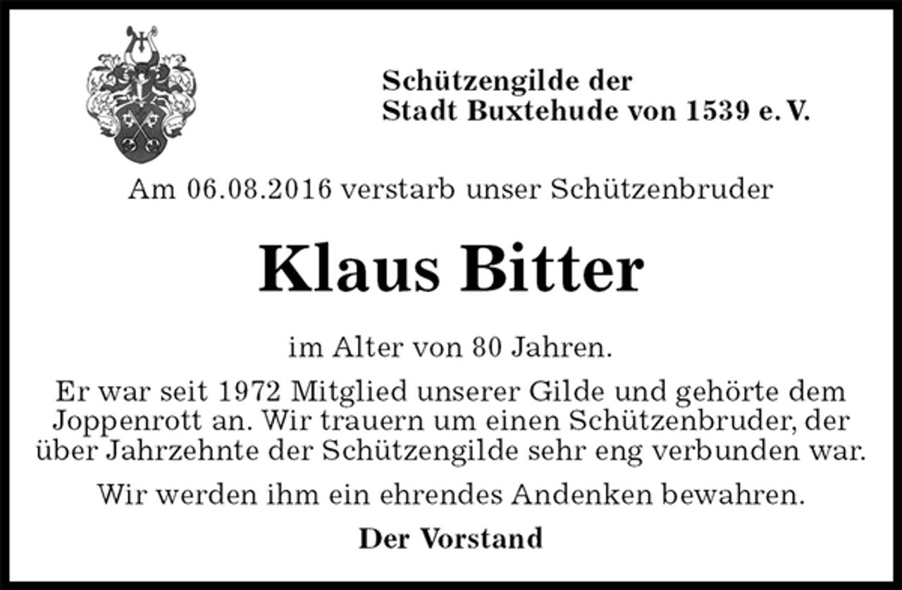 <p>Schützengilde der<br />Stadt Buxtehude von 1539 e. V.</p><p>Am 06.08.2016 verstarb unser Schützenbruder<br />Klaus Bitter<br />im Alter von 80 Jahren.<br />Er war seit 1972 Mitglied unserer Gilde und gehörte dem<br />Joppenrott an. Wir trauern um einen Schützenbruder, der über Jahrzehnte der Schützengilde sehr eng verbunden war.<br />Wir werden ihm ein ehrendes Andenken bewahren.<br />Der Vorstand</p>
