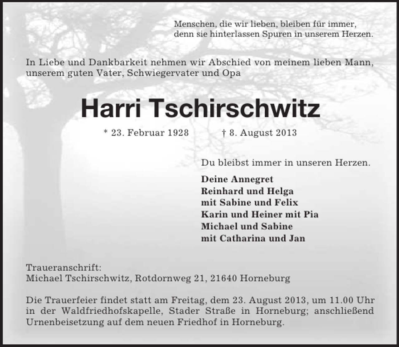 <p>Menschen, die wir lieben, bleiben für immer,<br />denn sie hinterlassen Spuren in unserem Herzen.<br />In Liebe und Dankbarkeit nehmen wir Abschied von meinem lieben Mann, unserem guten Vater, Schwiegervater und Opa<br />Harri Tschirschwitz<br />* 23. Februar 1928 † 8. August 2013<br />Du bleibst immer in unseren Herzen.<br />Deine Annegret<br />Reinhard und Helga<br />mit Sabine und Felix<br />Karin und Heiner mit Pia<br />Michael und Sabine<br />mit Catharina und Jan<br />Traueranschrift:<br />Michael Tschirschwitz, Rotdornweg 21, 21640 Horneburg</p>
<p>Die Trauerfeier findet statt am Freitag, dem 23. August 2013, um 11.00 Uhr in der Waldfriedhofskapelle, Stader Straße in Horneburg; anschließend<br />Urnenbeisetzung auf dem neuen Friedhof in Horneburg.</p>