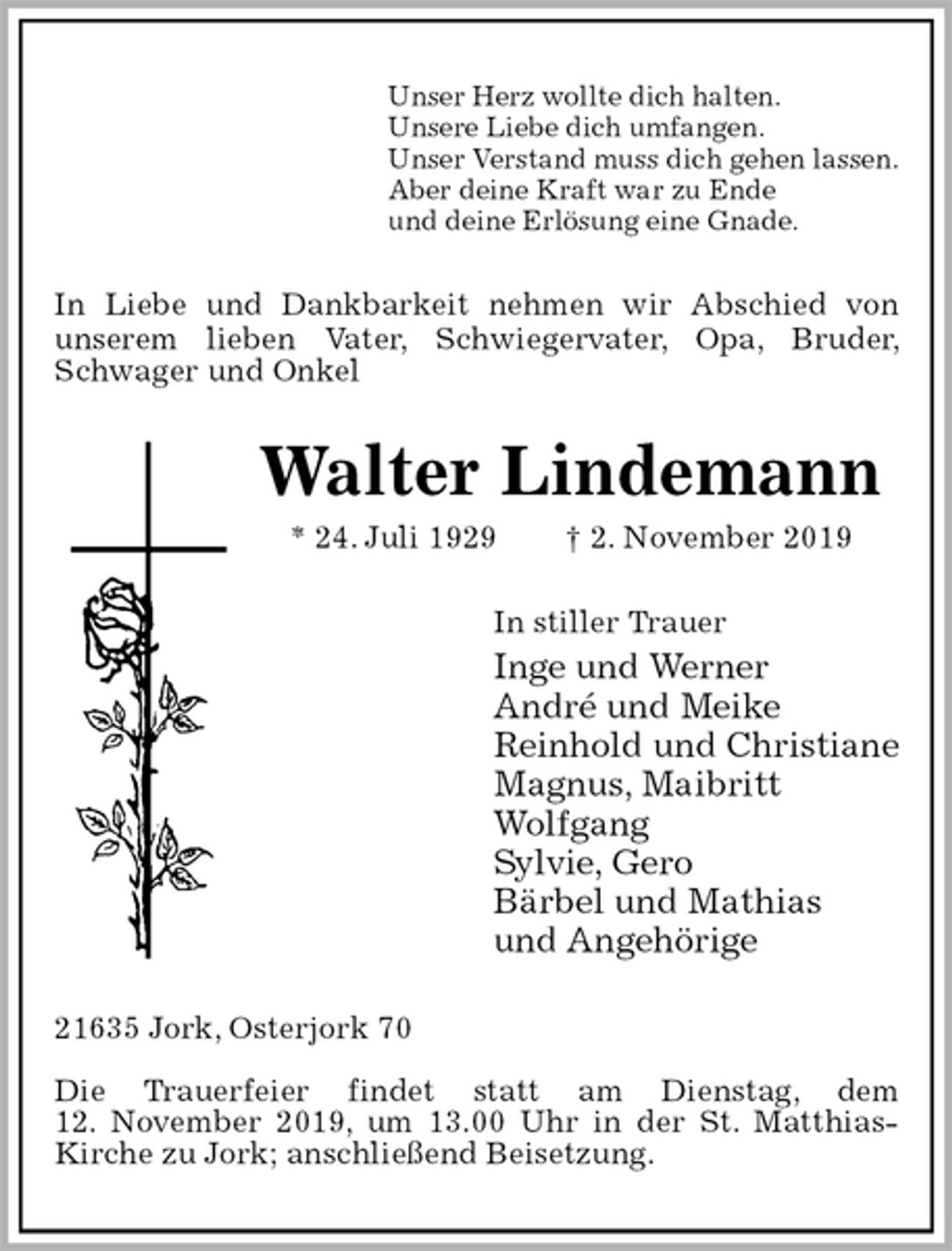 <p>Unser Herz wollte dich halten.<br />Unsere Liebe dich umfangen.<br />Unser Verstand muss dich gehen lassen.<br />Aber deine Kraft war zu Ende<br />und deine Erlösung eine Gnade.<br />In Liebe und Dankbarkeit nehmen wir Abschied von<br />unserem lieben Vater, Schwiegervater, Opa, Bruder, Schwager und Onkel<br />Walter Lindemann<br />* 24. Juli 1929 † 2. November 2019<br />In stiller Trauer<br />Inge und Werner<br />André und Meike<br />Reinhold und Christiane<br />Magnus, Maibritt<br />Wolfgang<br />Sylvie, Gero<br />Bärbel und Mathias<br />und Angehörige<br />21635 Jork, Osterjork 70</p><p>Die Trauerfeier findet statt am Dienstag, dem<br />12. November 2019, um 13.00 Uhr in der St. Matthias-Kirche zu Jork; anschließend Beisetzung.</p>