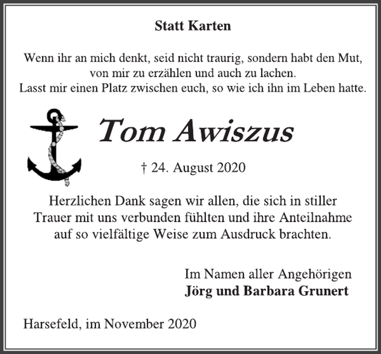 <p>Statt Karten<br />Wenn ihr an mich denkt, seid nicht traurig, sondern habt den Mut,<br />von mir zu erzählen und auch zu lachen.<br />Lasst mir einen Platz zwischen euch, so wie ich ihn im Leben hatte.<br />Tom Awiszus<br />† 24. August 2020<br />Herzlichen Dank sagen wir allen, die sich in stiller<br />Trauer mit uns verbunden fühlten und ihre Anteilnahme<br />auf so vielfältige Weise zum Ausdruck brachten.<br />Im Namen aller Angehörigen<br />Jörg und Barbara Grunert<br />Harsefeld, im November 2020</p>