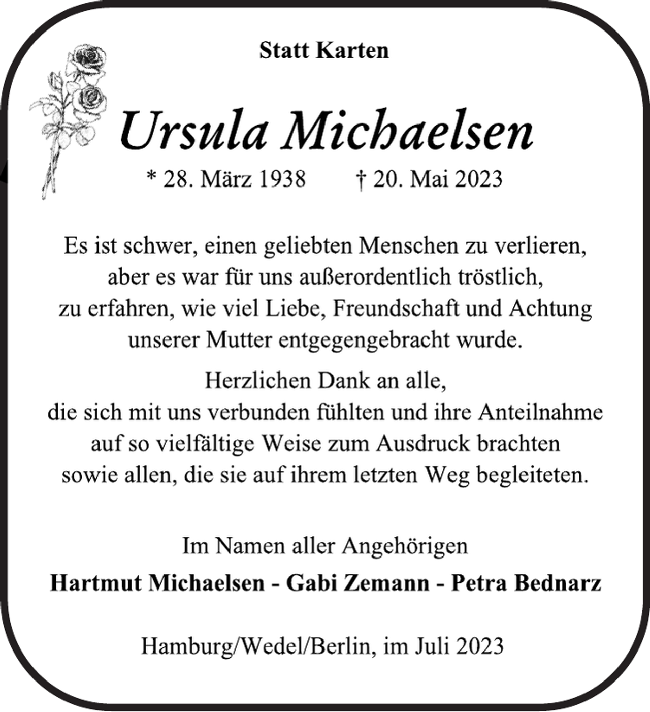<p>Statt Karten<br />Ursula Michaelsen<br />* 28. März 1938 † 20. Mai 2023<br />Es ist schwer, einen geliebten Menschen zu verlieren,<br />aber es war für uns außerordentlich tröstlich,<br />zu erfahren, wie viel Liebe, Freundschaft und Achtung<br />unserer Mutter entgegengebracht wurde.<br />Herzlichen Dank an alle,<br />die sich mit uns verbunden fühlten und ihre Anteilnahme<br />auf so vielfältige Weise zum Ausdruck brachten<br />sowie allen, die sie auf ihrem letzten Weg begleiteten.<br />Im Namen aller Angehörigen<br />Hartmut Michaelsen - Gabi Zemann - Petra Bednarz<br />Hamburg/Wedel/Berlin, im Juli 2023</p>