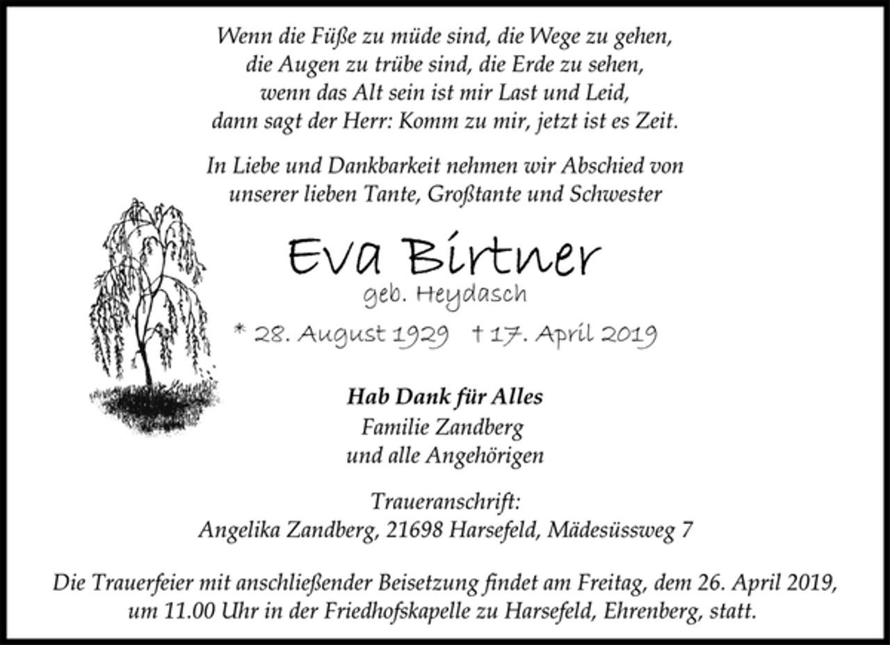 <p>Wenn die Füße zu müde sind, die Wege zu gehen,<br />die Augen zu trübe sind, die Erde zu sehen,<br />wenn das Alt sein ist mir Last und Leid,<br />dann sagt der Herr: Komm zu mir, jetzt ist es Zeit.<br />In Liebe und Dankbarkeit nehmen wir Abschied von<br />unserer lieben Tante, Großtante und Schwester<br />Eva Birtner<br />geb. Heydasch<br />* 28. August 1929 † 17. April 2019<br />Hab Dank für Alles<br />Familie Zandberg<br />und alle Angehörigen<br />Traueranschrift:<br />Angelika Zandberg, 21698 Harsefeld, Mädesüssweg 7<br />Die Trauerfeier mit anschließender Beisetzung findet am Freitag, dem 26. April 2019,um 11.00 Uhr in der Friedhofskapelle zu Harsefeld, Ehrenberg, statt.</p>