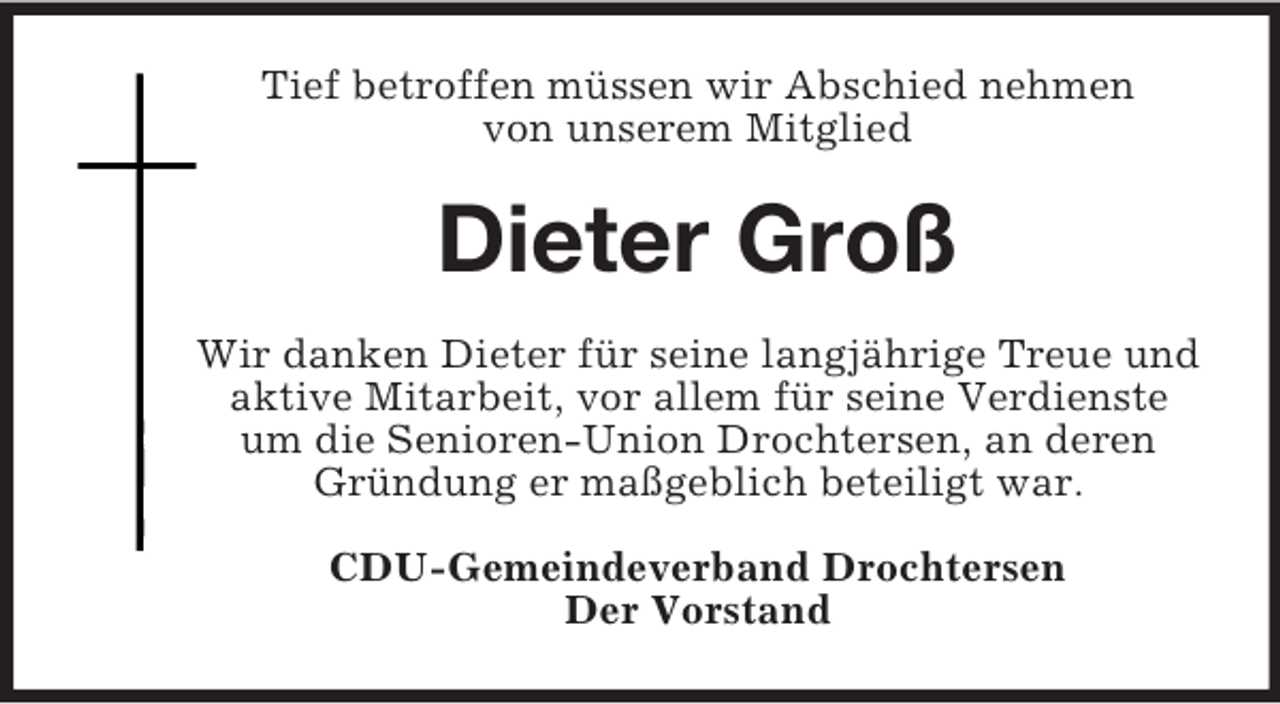 <p>Tief betroffen müssen wir Abschied nehmen<br />von unserem Mitglied</p><p>Dieter Groß<br />Wir danken Dieter für seine langjährige Treue und<br />aktive Mitarbeit, vor allem für seine Verdienste<br />um die Senioren-Union Drochtersen, an deren<br />Gründung er maßgeblich beteiligt war.<br />CDU-Gemeindeverband Drochtersen<br />Der Vorstand</p>