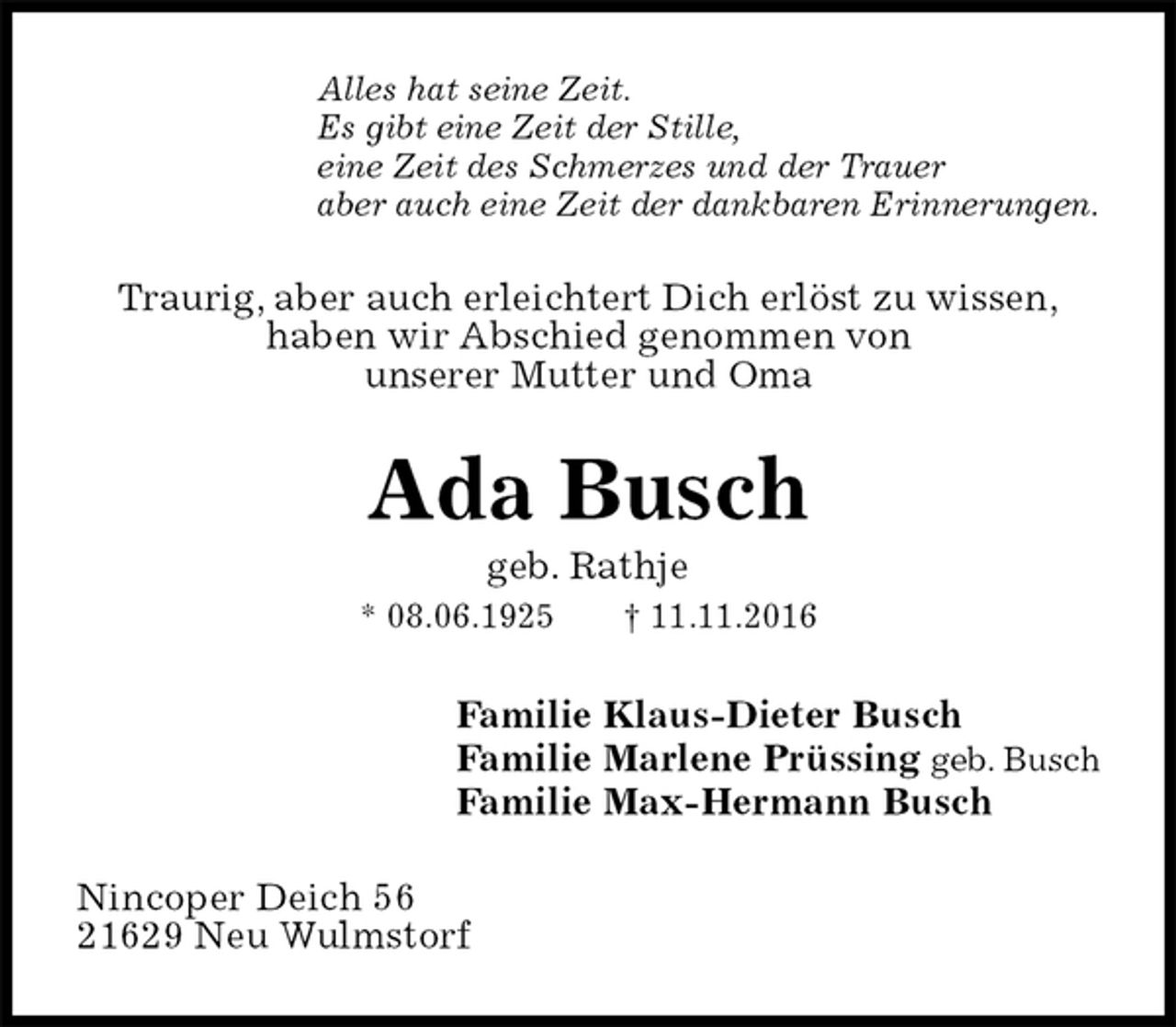 <p>Alles hat seine Zeit.<br />Es gibt eine Zeit der Stille,<br />eine Zeit des Schmerzes und der Trauer<br />aber auch eine Zeit der dankbaren Erinnerungen.<br />Traurig, aber auch erleichtert Dich erlöst zu wissen,<br />haben wir Abschied genommen von<br />unserer Mutter und Oma<br />Ada Busch<br />geb. Rathje<br />* 08.06.1925 † 11.11.2016<br />Familie Klaus-Dieter Busch<br />Familie Marlene Prüssing geb. Busch<br />Familie Max-Hermann Busch<br />Nincoper Deich 56<br />21629 Neu Wulmstorf</p>