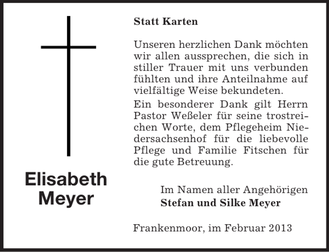 <p>Statt Karten<br />Unseren herzlichen Dank möchten<br />wir allen aussprechen, die sich in<br />stiller Trauer mit uns verbunden<br />fühlten und ihre Anteilnahme auf<br />vielfältige Weise bekundeten.<br />Ein besonderer Dank gilt Herrn<br />Pastor Weßeler für seine trostreichen Worte, dem Pflegeheim Niedersachsenhof für die liebevolle<br />Pflege und Familie Fitschen für<br />die gute Betreuung.</p><p>Elisabeth<br />Meyer</p><p>Im Namen aller Angehörigen<br />Stefan und Silke Meyer<br />Frankenmoor, im Februar 2013</p>